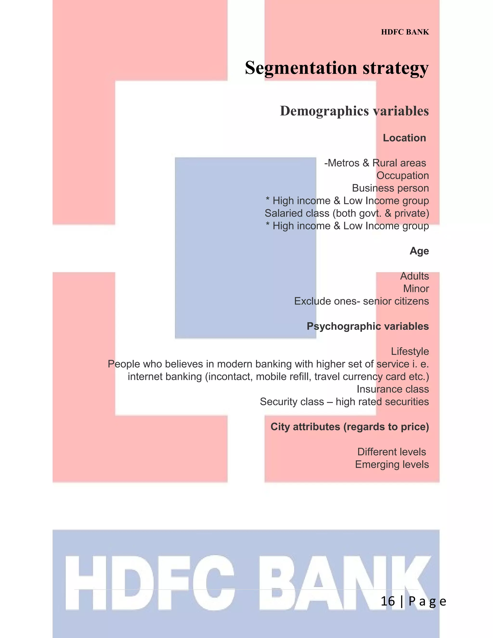 HDFC BANK
Segmentation strategy
Demographics variables
Location
-Metros & Rural areas
Occupation
Business person
* High income & Low Income group
Salaried class (both govt. & private)
* High income & Low Income group
Age
Adults
Minor
Exclude ones- senior citizens
Psychographic variables
Lifestyle
People who believes in modern banking with higher set of service i. e.
internet banking (incontact, mobile refill, travel currency card etc.)
Insurance class
Security class – high rated securities
City attributes (regards to price)
Different levels
Emerging levels
16 | P a g e
 