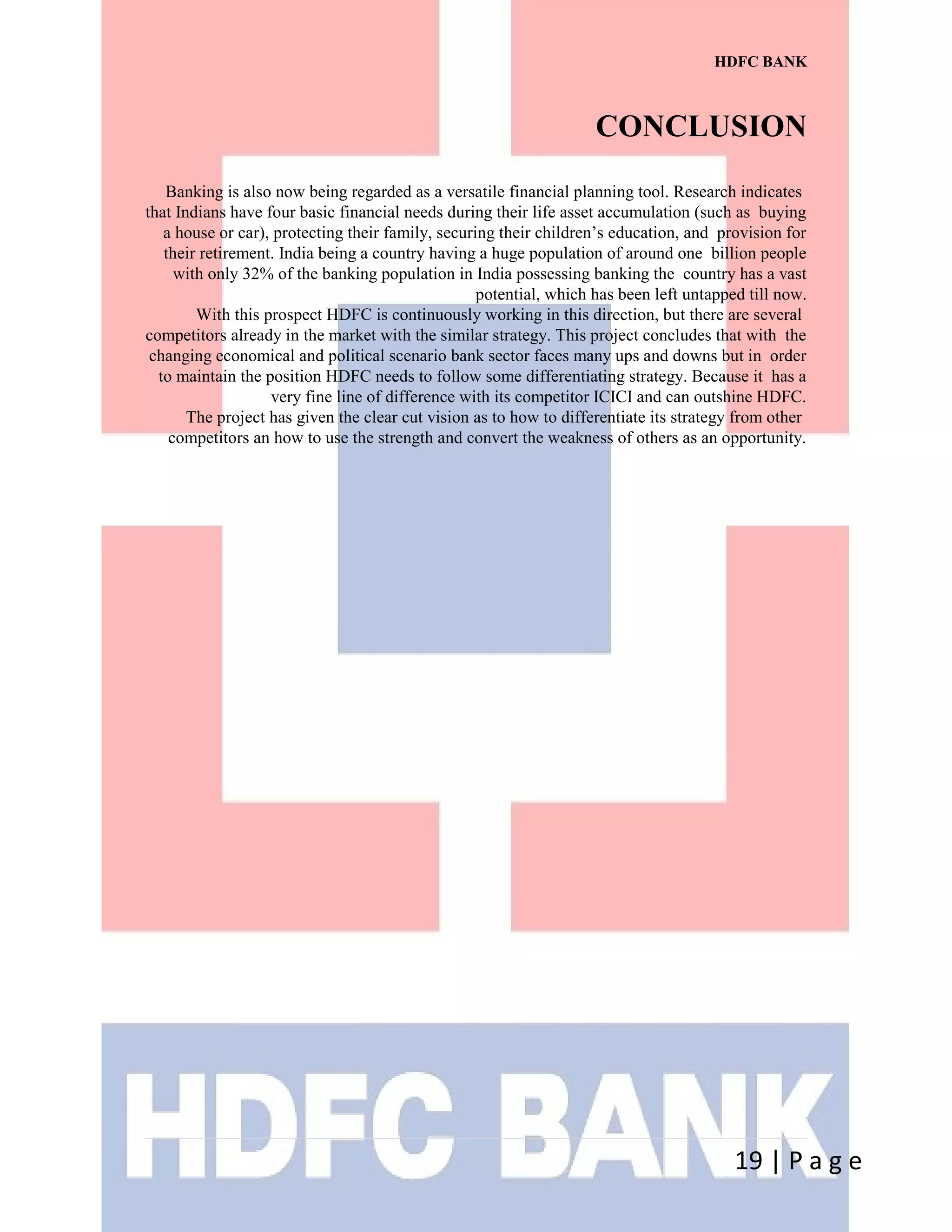 HDFC BANK
CONCLUSION
Banking is also now being regarded as a versatile financial planning tool. Research indicates
that Indians have four basic financial needs during their life asset accumulation (such as buying
a house or car), protecting their family, securing their children’s education, and provision for
their retirement. India being a country having a huge population of around one billion people
with only 32% of the banking population in India possessing banking the country has a vast
potential, which has been left untapped till now.
With this prospect HDFC is continuously working in this direction, but there are several
competitors already in the market with the similar strategy. This project concludes that with the
changing economical and political scenario bank sector faces many ups and downs but in order
to maintain the position HDFC needs to follow some differentiating strategy. Because it has a
very fine line of difference with its competitor ICICI and can outshine HDFC.
The project has given the clear cut vision as to how to differentiate its strategy from other
competitors an how to use the strength and convert the weakness of others as an opportunity.
19 | P a g e
 