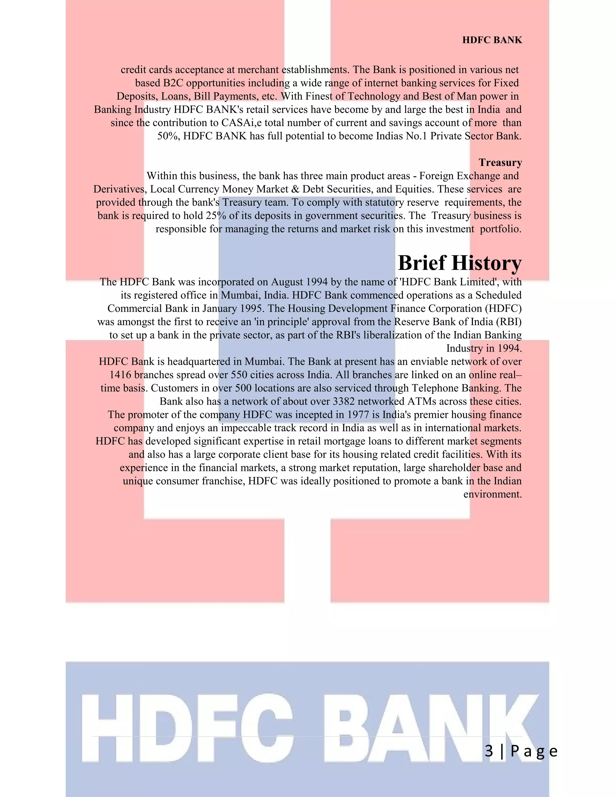 HDFC BANK
credit cards acceptance at merchant establishments. The Bank is positioned in various net
based B2C opportunities including a wide range of internet banking services for Fixed
Deposits, Loans, Bill Payments, etc. With Finest of Technology and Best of Man power in
Banking Industry HDFC BANK's retail services have become by and large the best in India and
since the contribution to CASAi,e total number of current and savings account of more than
50%, HDFC BANK has full potential to become Indias No.1 Private Sector Bank.
Treasury
Within this business, the bank has three main product areas - Foreign Exchange and
Derivatives, Local Currency Money Market & Debt Securities, and Equities. These services are
provided through the bank's Treasury team. To comply with statutory reserve requirements, the
bank is required to hold 25% of its deposits in government securities. The Treasury business is
responsible for managing the returns and market risk on this investment portfolio.
Brief History
The HDFC Bank was incorporated on August 1994 by the name of 'HDFC Bank Limited', with
its registered office in Mumbai, India. HDFC Bank commenced operations as a Scheduled
Commercial Bank in January 1995. The Housing Development Finance Corporation (HDFC)
was amongst the first to receive an 'in principle' approval from the Reserve Bank of India (RBI)
to set up a bank in the private sector, as part of the RBI's liberalization of the Indian Banking
Industry in 1994.
HDFC Bank is headquartered in Mumbai. The Bank at present has an enviable network of over
1416 branches spread over 550 cities across India. All branches are linked on an online real–
time basis. Customers in over 500 locations are also serviced through Telephone Banking. The
Bank also has a network of about over 3382 networked ATMs across these cities.
The promoter of the company HDFC was incepted in 1977 is India's premier housing finance
company and enjoys an impeccable track record in India as well as in international markets.
HDFC has developed significant expertise in retail mortgage loans to different market segments
and also has a large corporate client base for its housing related credit facilities. With its
experience in the financial markets, a strong market reputation, large shareholder base and
unique consumer franchise, HDFC was ideally positioned to promote a bank in the Indian
environment.
3 | P a g e
 