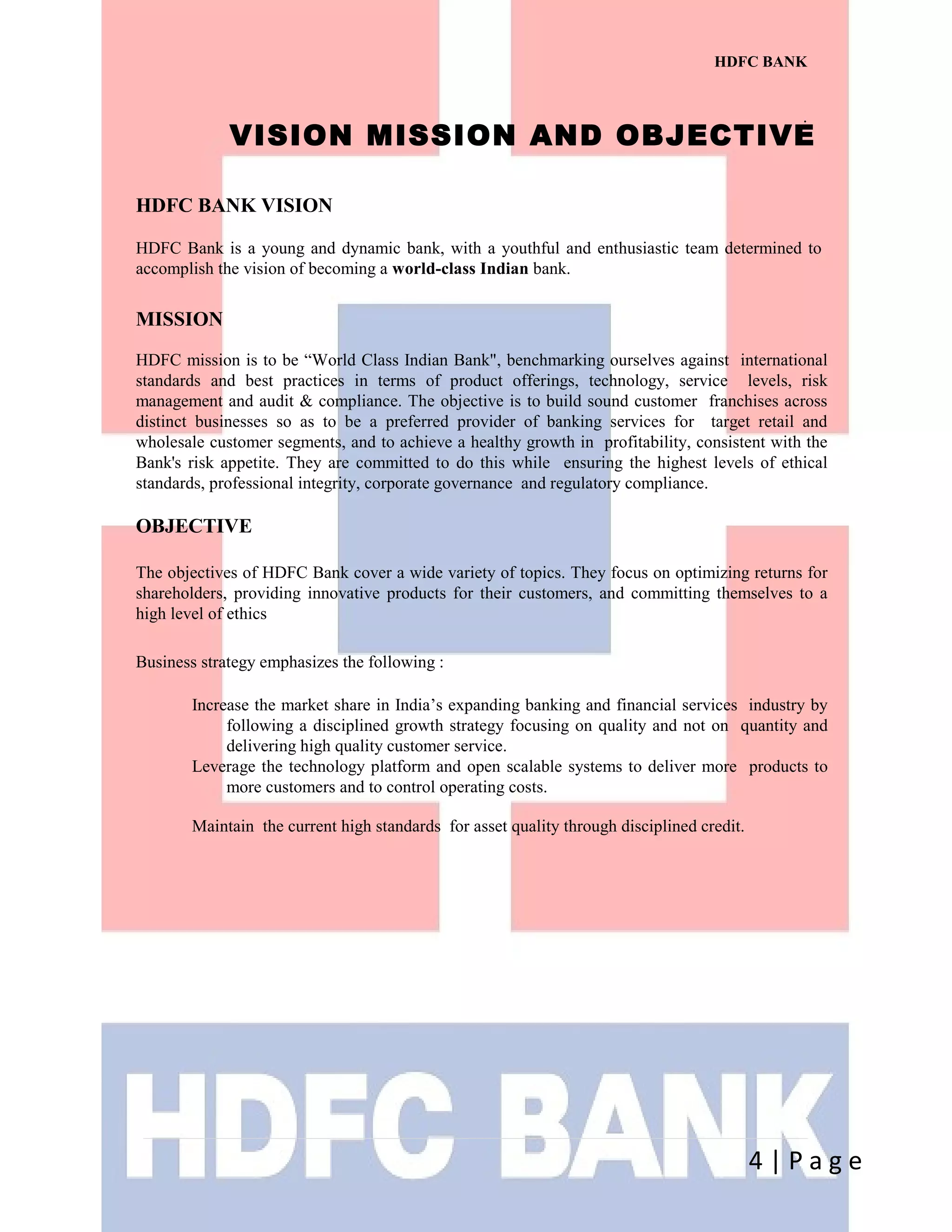 HDFC BANK
.
4 | P a g e
VISION MISSION AND OBJECTIVE
HDFC BANK VISION
HDFC Bank is a young and dynamic bank, with a youthful and enthusiastic team determined to
accomplish the vision of becoming a world-class Indian bank.
MISSION
HDFC mission is to be “World Class Indian Bank", benchmarking ourselves against international
standards and best practices in terms of product offerings, technology, service levels, risk
management and audit & compliance. The objective is to build sound customer franchises across
distinct businesses so as to be a preferred provider of banking services for target retail and
wholesale customer segments, and to achieve a healthy growth in profitability, consistent with the
Bank's risk appetite. They are committed to do this while ensuring the highest levels of ethical
standards, professional integrity, corporate governance and regulatory compliance.
OBJECTIVE
The objectives of HDFC Bank cover a wide variety of topics. They focus on optimizing returns for
shareholders, providing innovative products for their customers, and committing themselves to a
high level of ethics
Business strategy emphasizes the following :
Increase the market share in India’s expanding banking and financial services industry by
following a disciplined growth strategy focusing on quality and not on quantity and
delivering high quality customer service.
Leverage the technology platform and open scalable systems to deliver more products to
more customers and to control operating costs.
Maintain the current high standards for asset quality through disciplined credit.
 