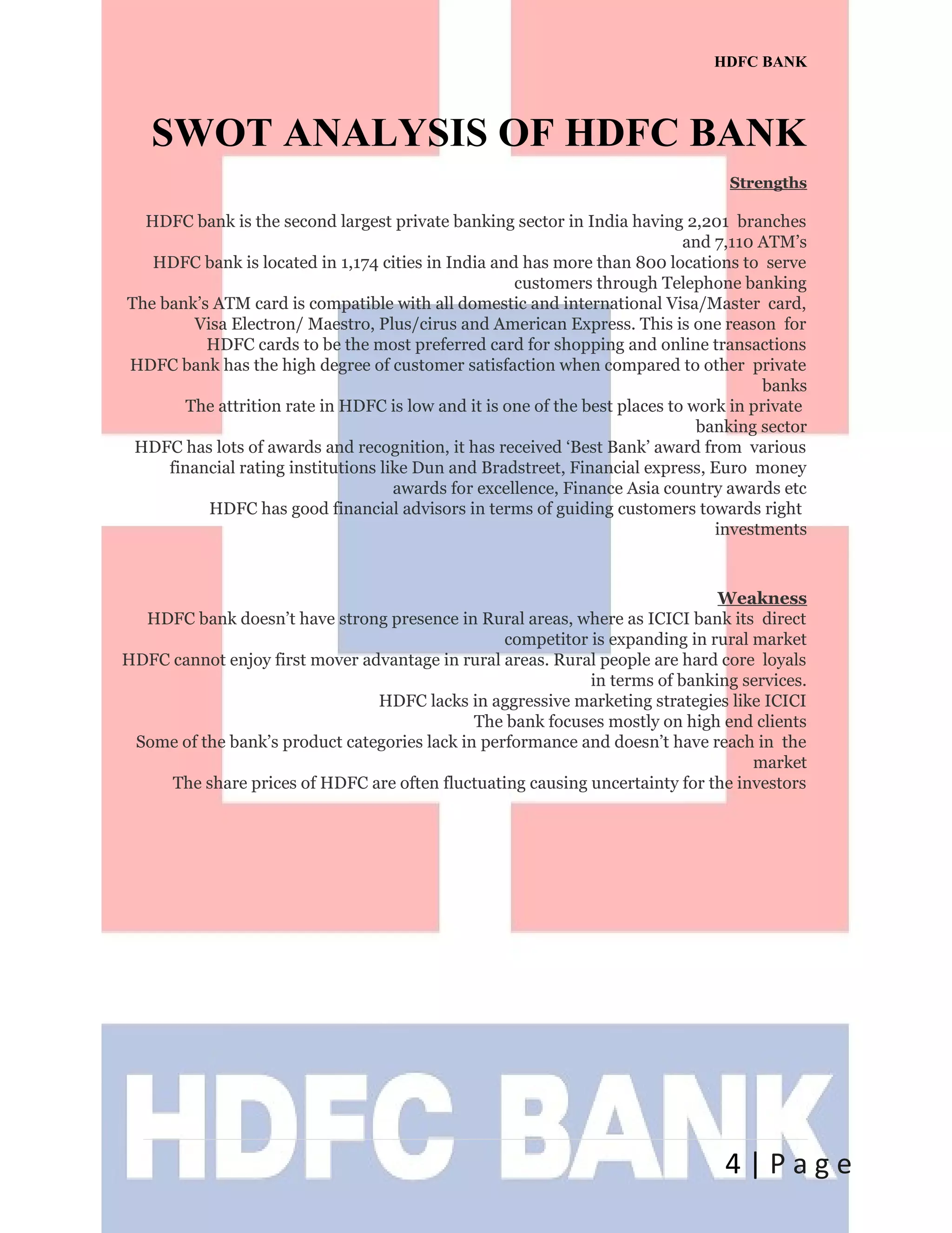 HDFC BANK
SWOT ANALYSIS OF HDFC BANK
Strengths
HDFC bank is the second largest private banking sector in India having 2,201 branches
and 7,110 ATM’s
HDFC bank is located in 1,174 cities in India and has more than 800 locations to serve
customers through Telephone banking
The bank’s ATM card is compatible with all domestic and international Visa/Master card,
Visa Electron/ Maestro, Plus/cirus and American Express. This is one reason for
HDFC cards to be the most preferred card for shopping and online transactions
HDFC bank has the high degree of customer satisfaction when compared to other private
banks
The attrition rate in HDFC is low and it is one of the best places to work in private
banking sector
HDFC has lots of awards and recognition, it has received ‘Best Bank’ award from various
financial rating institutions like Dun and Bradstreet, Financial express, Euro money
awards for excellence, Finance Asia country awards etc
HDFC has good financial advisors in terms of guiding customers towards right
investments
Weakness
HDFC bank doesn’t have strong presence in Rural areas, where as ICICI bank its direct
competitor is expanding in rural market
HDFC cannot enjoy first mover advantage in rural areas. Rural people are hard core loyals
in terms of banking services.
HDFC lacks in aggressive marketing strategies like ICICI
The bank focuses mostly on high end clients
Some of the bank’s product categories lack in performance and doesn’t have reach in the
market
The share prices of HDFC are often fluctuating causing uncertainty for the investors
4 | P a g e
 