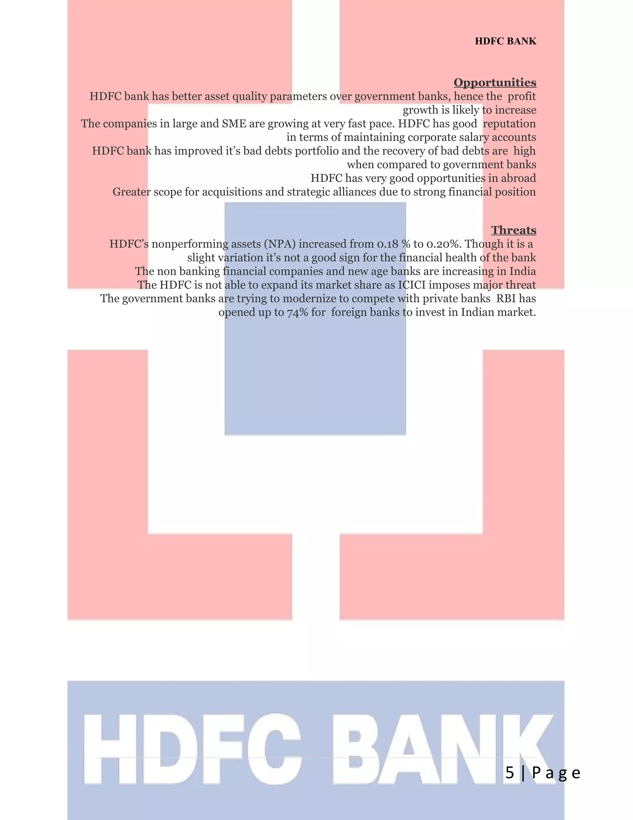 HDFC BANK
Opportunities
HDFC bank has better asset quality parameters over government banks, hence the profit
growth is likely to increase
The companies in large and SME are growing at very fast pace. HDFC has good reputation
in terms of maintaining corporate salary accounts
HDFC bank has improved it’s bad debts portfolio and the recovery of bad debts are high
when compared to government banks
HDFC has very good opportunities in abroad
Greater scope for acquisitions and strategic alliances due to strong financial position
Threats
HDFC’s nonperforming assets (NPA) increased from 0.18 % to 0.20%. Though it is a
slight variation it’s not a good sign for the financial health of the bank
The non banking financial companies and new age banks are increasing in India
The HDFC is not able to expand its market share as ICICI imposes major threat
The government banks are trying to modernize to compete with private banks RBI has
opened up to 74% for foreign banks to invest in Indian market.
5 | P a g e
 