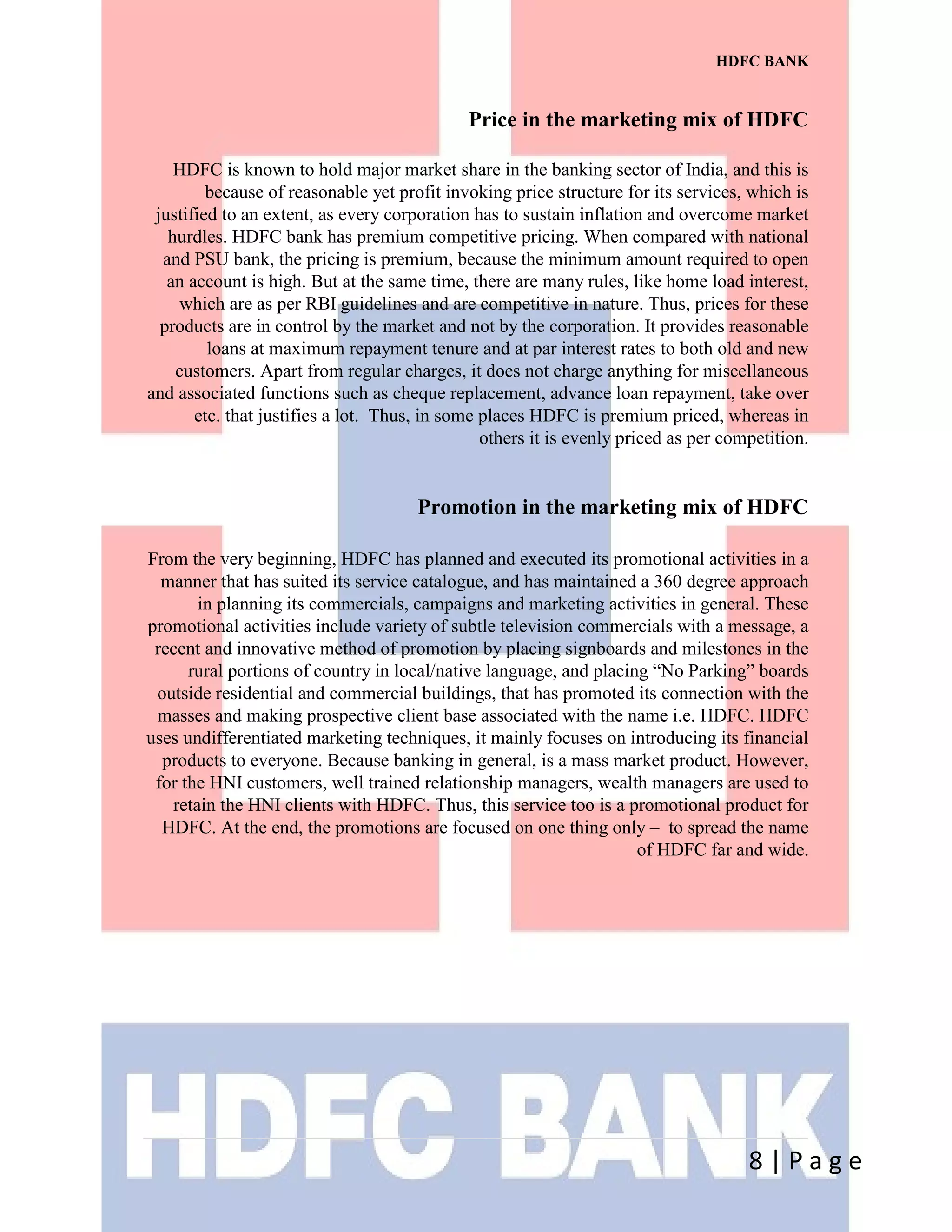 8 | P a g e
HDFC BANK
Price in the marketing mix of HDFC
HDFC is known to hold major market share in the banking sector of India, and this is
because of reasonable yet profit invoking price structure for its services, which is
justified to an extent, as every corporation has to sustain inflation and overcome market
hurdles. HDFC bank has premium competitive pricing. When compared with national
and PSU bank, the pricing is premium, because the minimum amount required to open
an account is high. But at the same time, there are many rules, like home load interest,
which are as per RBI guidelines and are competitive in nature. Thus, prices for these
products are in control by the market and not by the corporation. It provides reasonable
loans at maximum repayment tenure and at par interest rates to both old and new
customers. Apart from regular charges, it does not charge anything for miscellaneous
and associated functions such as cheque replacement, advance loan repayment, take over
etc. that justifies a lot. Thus, in some places HDFC is premium priced, whereas in
others it is evenly priced as per competition.
Promotion in the marketing mix of HDFC
From the very beginning, HDFC has planned and executed its promotional activities in a
manner that has suited its service catalogue, and has maintained a 360 degree approach
in planning its commercials, campaigns and marketing activities in general. These
promotional activities include variety of subtle television commercials with a message, a
recent and innovative method of promotion by placing signboards and milestones in the
rural portions of country in local/native language, and placing “No Parking” boards
outside residential and commercial buildings, that has promoted its connection with the
masses and making prospective client base associated with the name i.e. HDFC. HDFC
uses undifferentiated marketing techniques, it mainly focuses on introducing its financial
products to everyone. Because banking in general, is a mass market product. However,
for the HNI customers, well trained relationship managers, wealth managers are used to
retain the HNI clients with HDFC. Thus, this service too is a promotional product for
HDFC. At the end, the promotions are focused on one thing only – to spread the name
of HDFC far and wide.
 