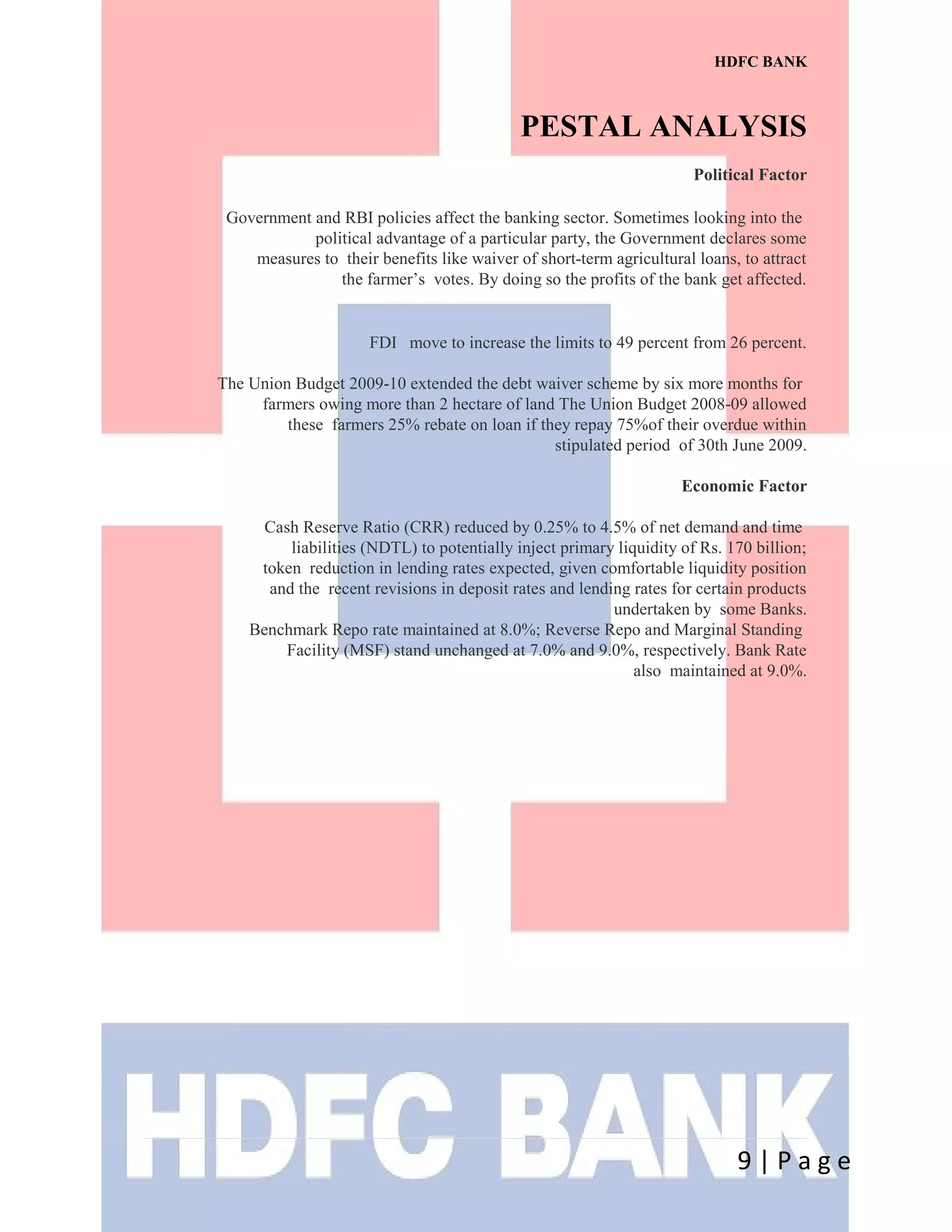 HDFC BANK
PESTAL ANALYSIS
Political Factor
Government and RBI policies affect the banking sector. Sometimes looking into the
political advantage of a particular party, the Government declares some
measures to their benefits like waiver of short-term agricultural loans, to attract
the farmer’s votes. By doing so the profits of the bank get affected.
FDI move to increase the limits to 49 percent from 26 percent.
The Union Budget 2009-10 extended the debt waiver scheme by six more months for
farmers owing more than 2 hectare of land The Union Budget 2008-09 allowed
these farmers 25% rebate on loan if they repay 75%of their overdue within
stipulated period of 30th June 2009.
Economic Factor
Cash Reserve Ratio (CRR) reduced by 0.25% to 4.5% of net demand and time
liabilities (NDTL) to potentially inject primary liquidity of Rs. 170 billion;
token reduction in lending rates expected, given comfortable liquidity position
and the recent revisions in deposit rates and lending rates for certain products
undertaken by some Banks.
Benchmark Repo rate maintained at 8.0%; Reverse Repo and Marginal Standing
Facility (MSF) stand unchanged at 7.0% and 9.0%, respectively. Bank Rate
also maintained at 9.0%.
9 | P a g e
 