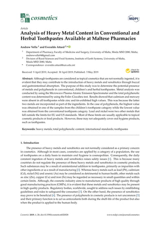 cosmetics
Article
Analysis of Heavy Metal Content in Conventional and
Herbal Toothpastes Available at Maltese Pharmacies
Andrew Vella 1 and Everaldo Attard 2,*
1 Department of Pharmacy, Faculty of Medicine and Surgery, University of Malta, Msida MSD 2080, Malta;
andrewvella94@gmail.com
2 Division of Rural Sciences and Food Systems, Institute of Earth Systems, University of Malta,
Msida MSD 2080, Malta
* Correspondence: everaldo.attard@um.edu.mt
Received: 9 April 2019; Accepted: 30 April 2019; Published: 3 May 2019
Abstract: Although toothpastes are considered as topical cosmetics that are not normally ingested, it is
evident that they may contribute to the introduction of heavy metals and xenobiotics through buccal
and gastrointestinal absorption. The purpose of this study was to determine the potential presence
of metals and polyphenols in conventional, children’s and herbal toothpastes. Metal analysis was
conducted by using the Microwave Plasma-Atomic Emission Spectrometer and the total polyphenolic
content was determined by using the Folin–Ciocalteu test. Results showed that cadmium and mercury
were absent in all toothpastes while zinc and tin exhibited high values. This was because the latter
two metals are incorporated as part of the ingredients. In the case of polyphenols, the highest value
was obtained in one of the samples from the children’s toothpaste category while the lowest value
was obtained from the conventional toothpaste category. Lead and nickel were two other metals that
fell outside the limits for EU and US standards. Most of these limits are usually applicable to topical
cosmetic products or food products. However, these may not adequately cover oral hygiene products,
such as toothpastes.
Keywords: heavy metals; total polyphenolic content; international standards; toothpastes
1. Introduction
The presence of heavy metals and xenobiotics are not normally considered as a primary concern
in cosmetics. Although in most cases, cosmetics are applied by a category of a population, the use
of toothpastes on a daily basis to maintain oral hygiene is cosmopolitan. Consequently, the daily
constant ingestion of heavy metals and xenobiotics raises safety issues [1]. This is because many
countries do not regulate the presence of these heavy metals and xenobiotics in cosmetic products.
Such substances may be a result of unintentional addition to toothpastes, primarily as impurities with
other ingredients or as a result of manufacturing [2]. Whereas heavy metals such as lead (Pb), cadmium
(Cd), nickel (Ni) and arsenic (As) may be considered as detrimental to human health, other metals such
as zinc (Zn), copper (Cu) and iron (Fe) may be regarded as necessary in small quantities and within
certain limits. Although, the cosmetic industry aims to manufacture products of high quality through
good manufacturing practices (GMPs), it is evident that these metals and xenobiotics may be present
in high quality products. Regulatory bodies, worldwide, sought to address such issues by establishing
guidelines and rules to safeguard the consumer [3]. On the other hand, the presence of xenobiotics
may prove to be beneﬁcial [4]. The presence of polyphenols in cosmetic products is not uncommon [5]
and their primary function is to act as antioxidants both during the shelf-life of the product but also
when the product is applied to the human body.
Cosmetics 2019, 6, 28; doi:10.3390/cosmetics6020028 www.mdpi.com/journal/cosmetics
 