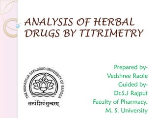 ANALYSIS OF HERBAL
DRUGS BY TITRIMETRY
Prepared by-
Vedshree Raole
Guided by-
Dr.S.J Rajput
Faculty of Pharmacy,
M. S. University
 