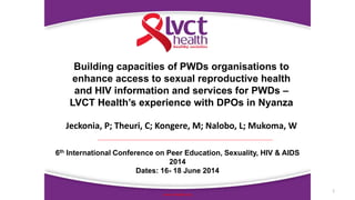 1
www.lvcthealth.org
Building capacities of PWDs organisations to
enhance access to sexual reproductive health
and HIV information and services for PWDs –
LVCT Health’s experience with DPOs in Nyanza
Jeckonia, P; Theuri, C; Kongere, M; Nalobo, L; Mukoma, W
6th International Conference on Peer Education, Sexuality, HIV & AIDS
2014
Dates: 16- 18 June 2014
 