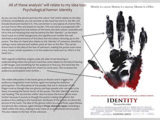 All of these analysis’ will relate to my idea too: 
Psychological horror: Identity 
As you can see, the picture portrays the colour ‘red’ which relates to the idea 
of blood, immediately you can see that as this hand has red in it, the film will 
include blood and murder in it. This convention is very typical of a horror film, 
as most horror films are based on murder. This red colour is juxtaposed with 
the black seeping from the bottom of the hand, the dark colours resemble and 
ink to the evil meaning that may be behind the film ‘identity’ , as the black 
hand is put on a white background, this signifies even further the real 
dominance and prominence of the black and red colours showing up on the 
poster. The idea of a hand also relates to the ‘identity’ of someone, therefore 
adding a more relevant and realistic point of view to the film. This can be 
drawn back to the idea of the fear of unknown, making the poster even more 
scary, it puts certain questions in to the audiences head such as: Who’s is the 
hand? Ect… 
With regards to Barthes enigma code, the idea of not knowing or 
understanding where the persons hand has come relates to the idea of leaving 
a cliff hanger, and something for the audience to find out, this hand lets the 
audience in, and teasing them for what’s to come next. This increases the 
audiences participation even further… 
The visible silhouettes in the hands gives an illusion and it triggers the 
audiences imagination even further, again increasing the audience 
participation. The silhouettes of the people, that are in character of the 
fingers look as though they are ghosts; perhaps people who are seen to be 
dead, increasing the horror factor of the poster. The title ‘Identity’, and the 
sub heading ‘The secrete lies within’ also increases the horror factor even 
further because it sounds as though the poster is being directed to the 
audience thus adding to the humanistic attributes of the poster, let alone the 
picture of the hand. The idea of the ghosts refers to a superficial, superstitious 
and ghostly like creature, again linking to Props character types ; including a 
villain within the story, making it even more of a conventional horror poster. 
This also relates to the fear of the unknown. 
 
