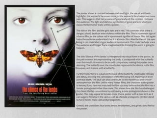 The poster shows a contrast between dark and light, the use of antithesis 
highlights the woman’s face even more, as the woman’s face looks even more 
pale. This suggests that her presence if good and evil; the contrast confuses 
the audience. The light and dark is a symbolism of good and evil, which are 
classic thriller/horror traits within a poster. 
The title of the film and the girls eyes are in red. This connotes that there is 
danger, blood, death or even violence within the film. This is a common sign of 
a horror film, as the colour red is a prominent signifier of horror film, this again 
helps the audience understand that it is a horror film. Also the idea of the eyes 
being in red could also trigger audience involvement. This could perhaps scare 
the audience and trigger there imagination into thinking the worst is going to 
happen. 
The title ‘Silence of the lambs’ is interpreted into visual form in the poster, as 
the pale women; this representing the lamb, is juxtaposed with the butterfly 
over the mouth. It seems to be an odd comparison, making the poster more 
alarming. The butterfly over the mouth also represents the silence in the film, 
however, as it is done with a butterfly. 
Furthermore, there is a skull on the back of the butterfly which adds intricacy 
and detail, showing the connotation of the film being evil. P{perhaps it even 
portrays death. The skull can also contribute to the mysterious and sinister 
atmosphere of the film. Unlike many horror films, the character in the poster 
is female; if you have not watched the film you may believe that the film has a 
female protagonist rather than male. This shows how the film has challenged 
the classic thriller conventions by not having a male protagonist shown in the 
poster. This may appeal to females more than a poster with a male in it, as it 
can suggest females in the cast as well as a female protagonist (thrillers tend 
to have mostly-male casts and protagonists). 
Overall, the characters face looks almost emotionless, and gives a cold feel to 
the poster. 
