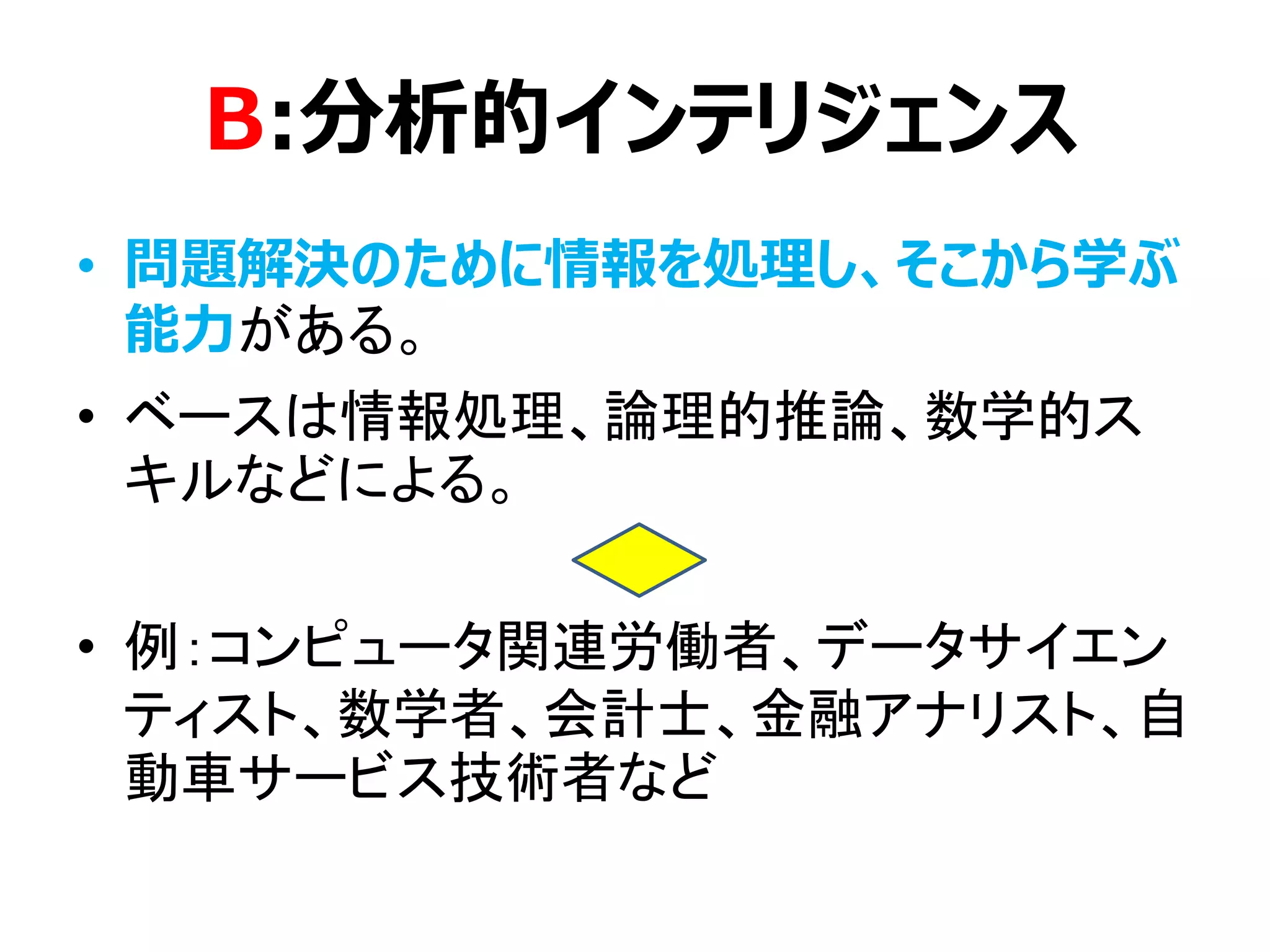 B:分析的インテリジェンス
• 問題解決のために情報を処理し、そこから学ぶ
能力がある。
• ベースは情報処理、論理的推論、数学的ス
キルなどによる。
• 例：コンピュータ関連労働者、データサイエン
ティスト、数学者、会計士、金融アナリスト、自
動車サービス技術者など
 