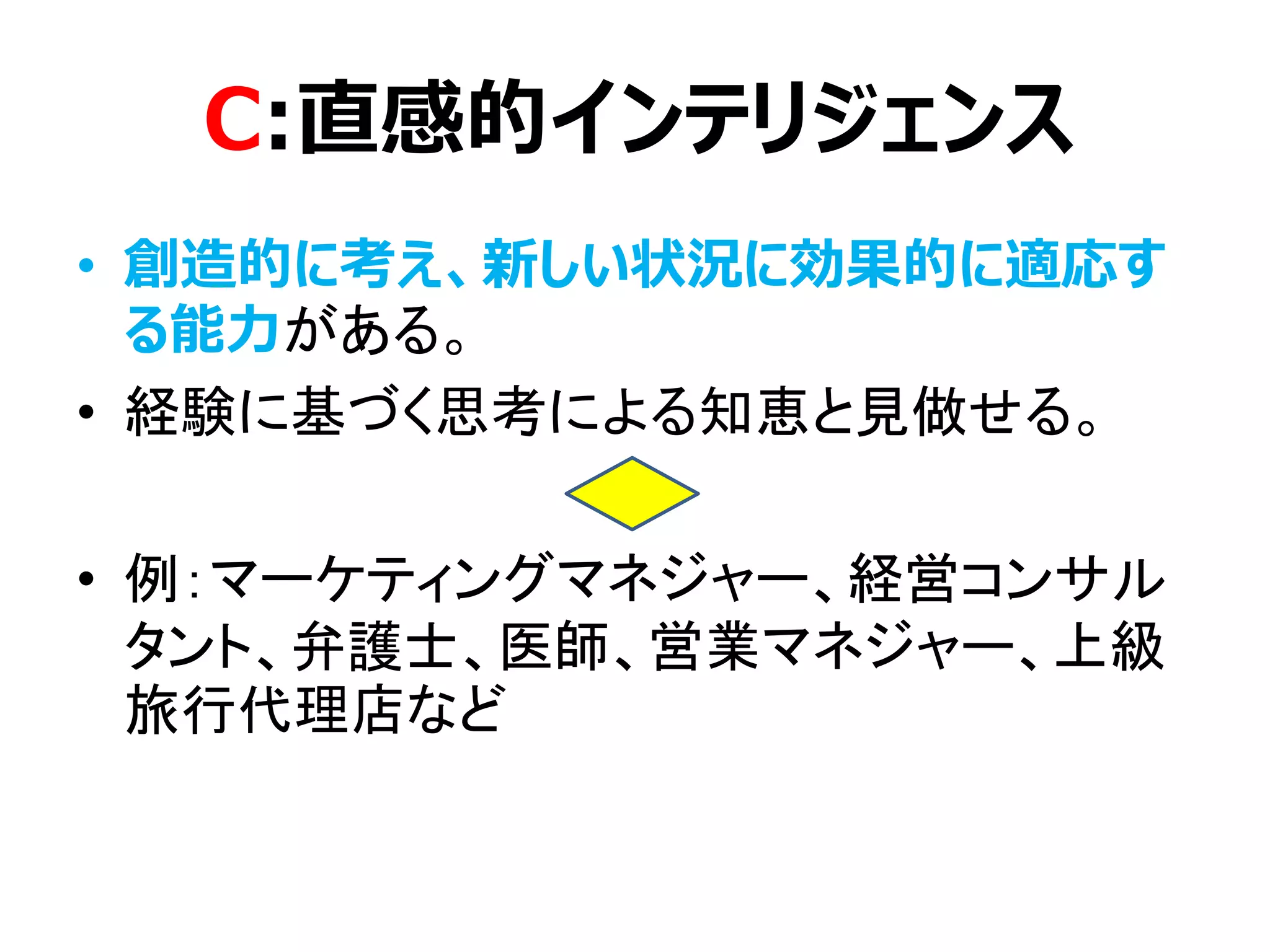 C:直感的インテリジェンス
• 創造的に考え、新しい状況に効果的に適応す
る能力がある。
• 経験に基づく思考による知恵と見做せる。
• 例：マーケティングマネジャー、経営コンサル
タント、弁護士、医師、営業マネジャー、上級
旅行代理店など
 
