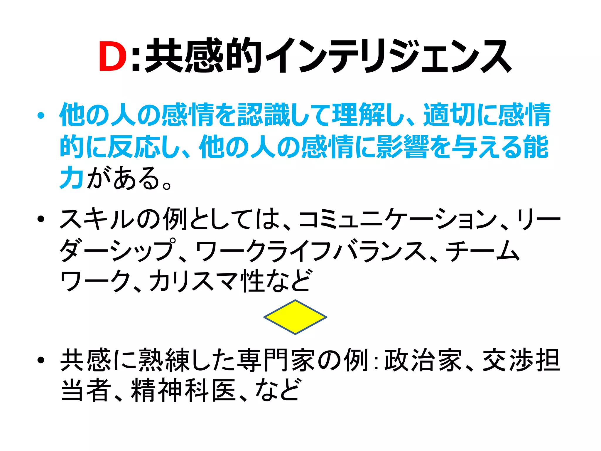 D:共感的インテリジェンス
• 他の人の感情を認識して理解し、適切に感情
的に反応し、他の人の感情に影響を与える能
力がある。
• スキルの例としては、コミュニケーション、リー
ダーシップ、ワークライフバランス、チーム
ワーク、カリスマ性など
• 共感に熟練した専門家の例：政治家、交渉担
当者、精神科医、など
 