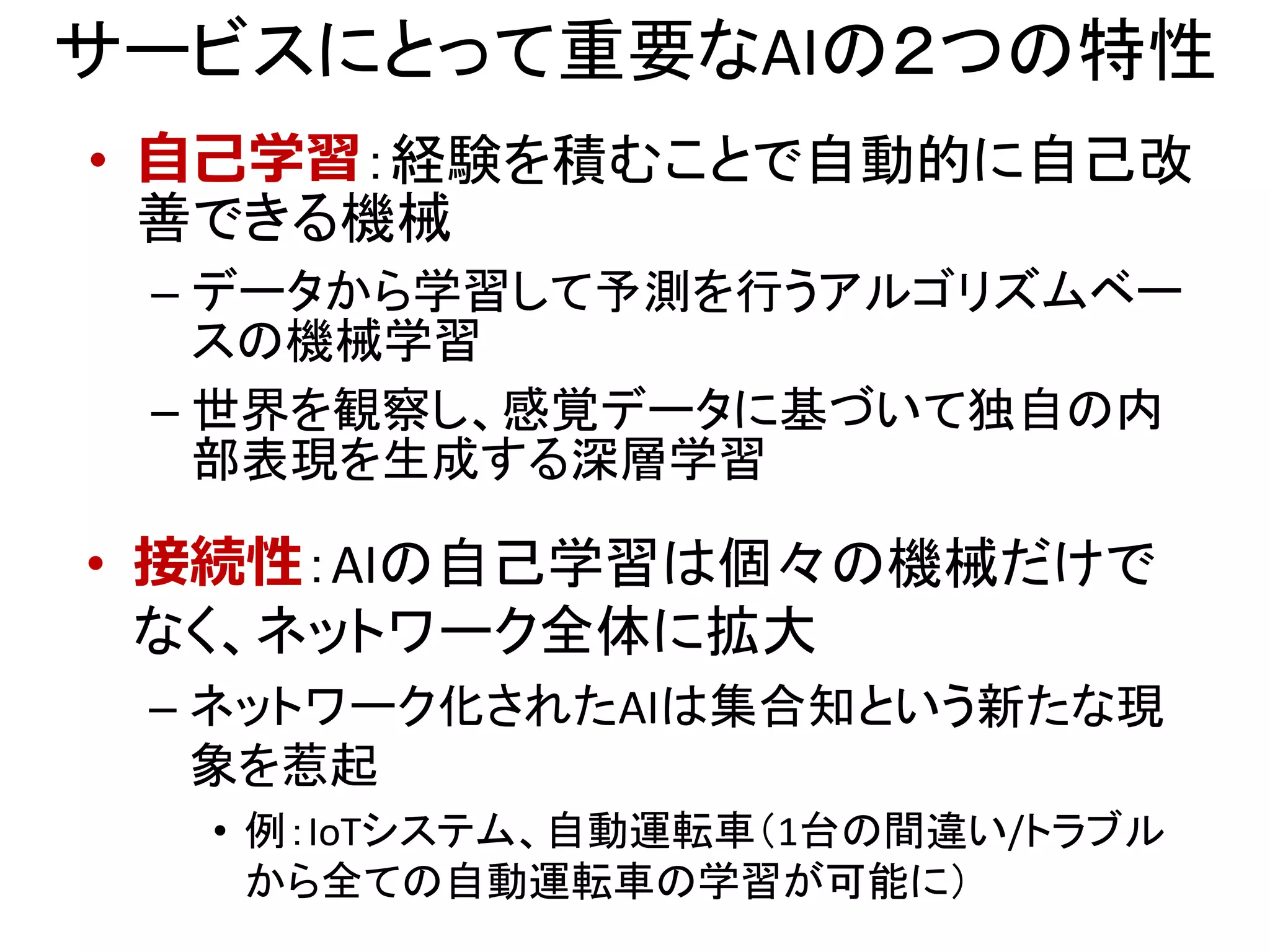 サービスにとって重要なAIの２つの特性
• 自己学習：経験を積むことで自動的に自己改
善できる機械
– データから学習して予測を行うアルゴリズムベー
スの機械学習
– 世界を観察し、感覚データに基づいて独自の内
部表現を生成する深層学習
• 接続性：AIの自己学習は個々の機械だけで
なく、ネットワーク全体に拡大
– ネットワーク化されたAIは集合知という新たな現
象を惹起
• 例：IoTシステム、自動運転車（1台の間違い/トラブル
から全ての自動運転車の学習が可能に）
 