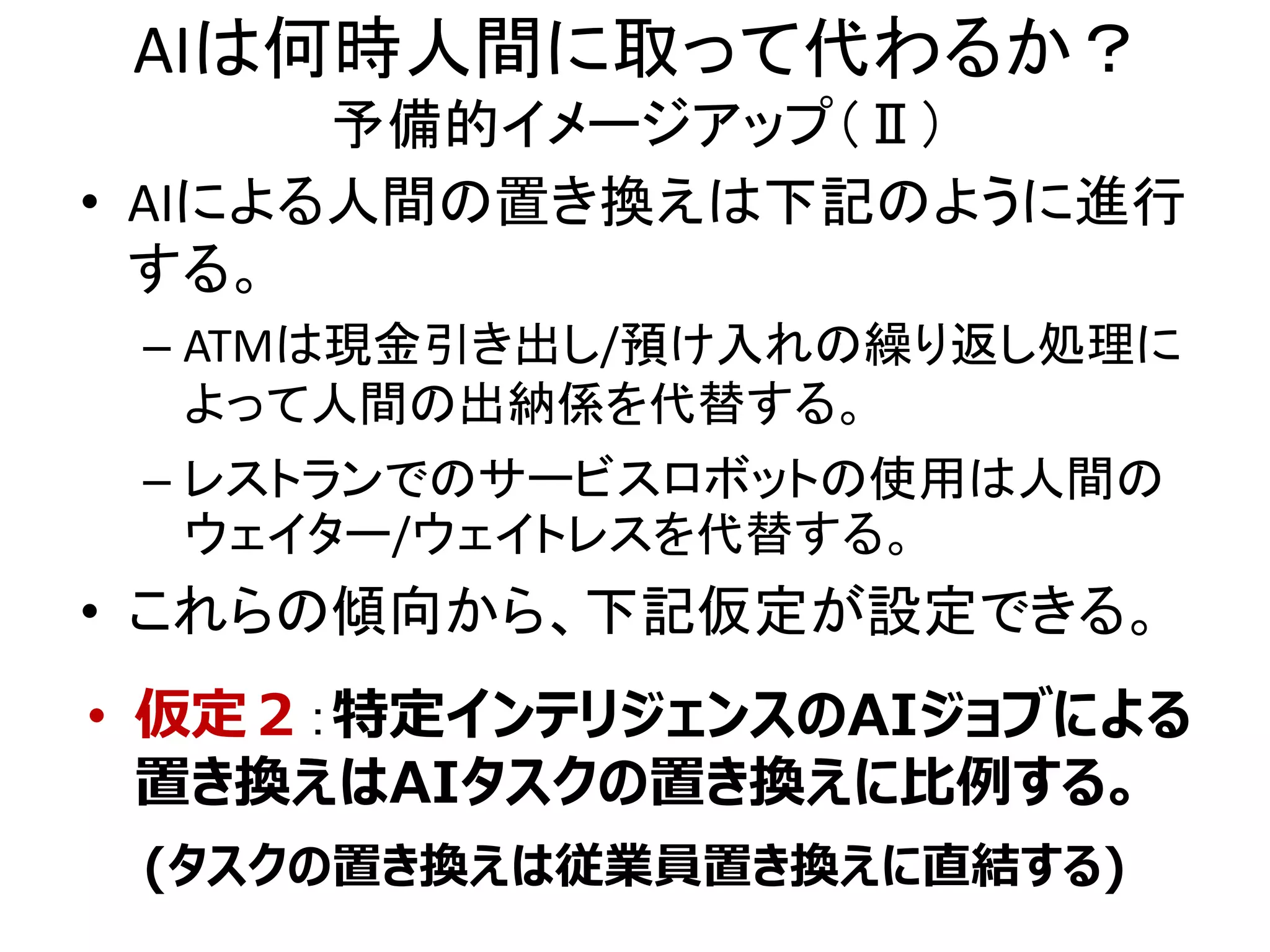 AIは何時人間に取って代わるか？
予備的イメージアップ（Ⅱ）
• AIによる人間の置き換えは下記のように進行
する。
– ATMは現金引き出し/預け入れの繰り返し処理に
よって人間の出納係を代替する。
– レストランでのサービスロボットの使用は人間の
ウェイター/ウェイトレスを代替する。
• これらの傾向から、下記仮定が設定できる。
• 仮定２：特定インテリジェンスのAIジョブによる
置き換えはAIタスクの置き換えに比例する。
(タスクの置き換えは従業員置き換えに直結する)
 