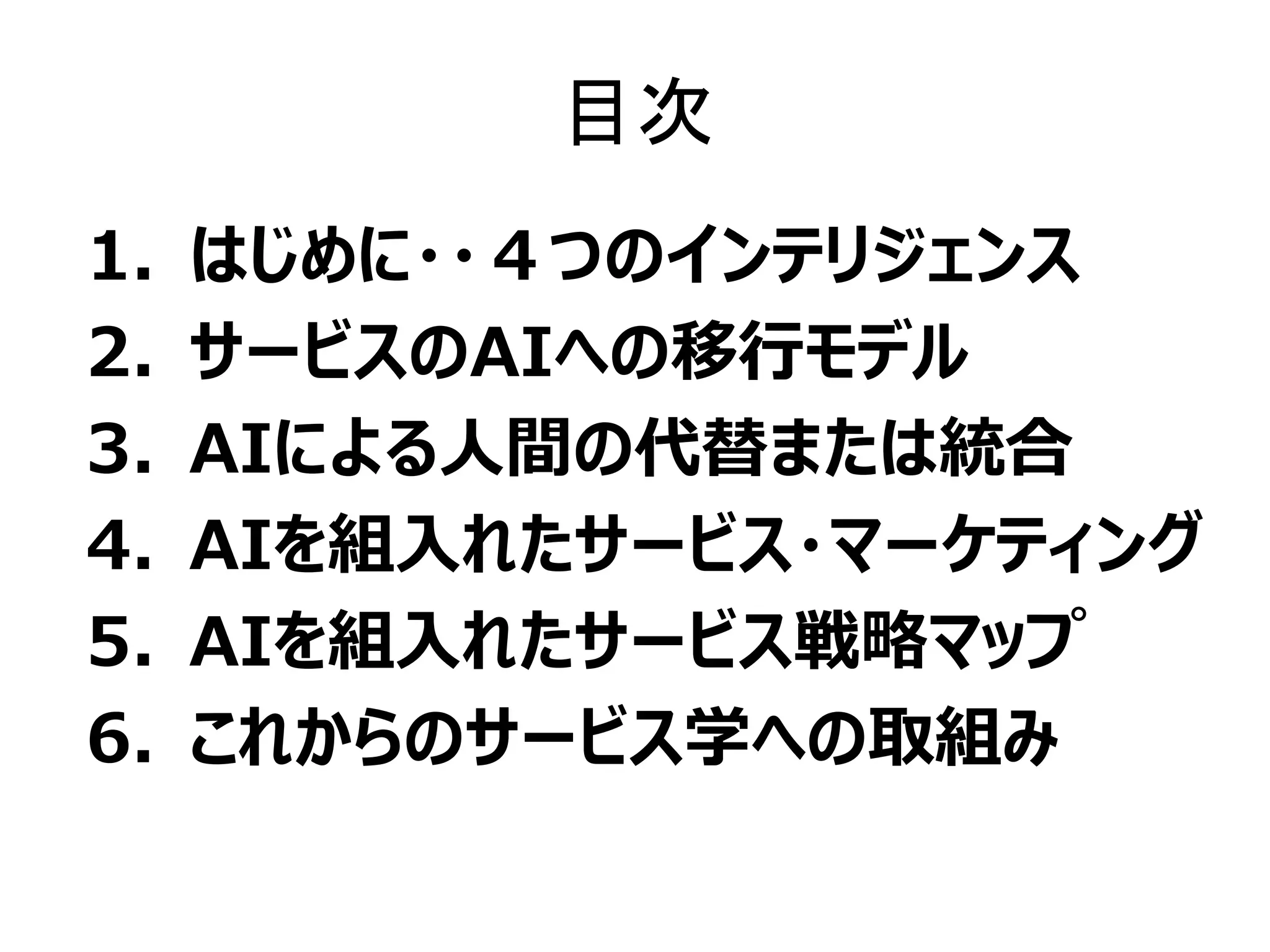 目次
1. はじめに・・４つのインテリジェンス
2. サービスのAIへの移行モデル
3. AIによる人間の代替または統合
4. AIを組入れたサービス・マーケティング
5. AIを組入れたサービス戦略マップ
6. これからのサービス学への取組み
 