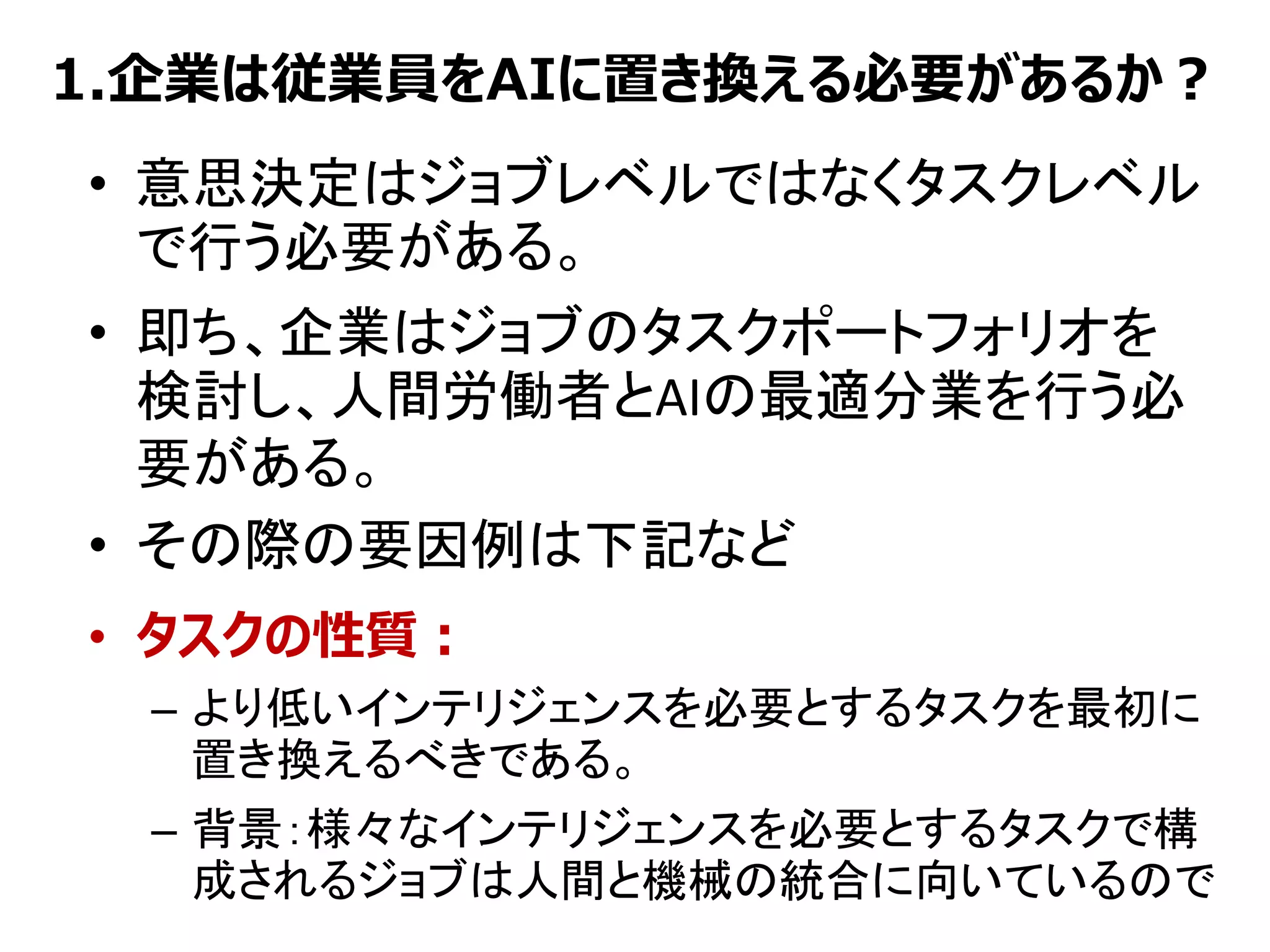 1.企業は従業員をAIに置き換える必要があるか？
• 意思決定はジョブレベルではなくタスクレベル
で行う必要がある。
• 即ち、企業はジョブのタスクポートフォリオを
検討し、人間労働者とAIの最適分業を行う必
要がある。
• その際の要因例は下記など
• タスクの性質：
– より低いインテリジェンスを必要とするタスクを最初に
置き換えるべきである。
– 背景：様々なインテリジェンスを必要とするタスクで構
成されるジョブは人間と機械の統合に向いているので
 