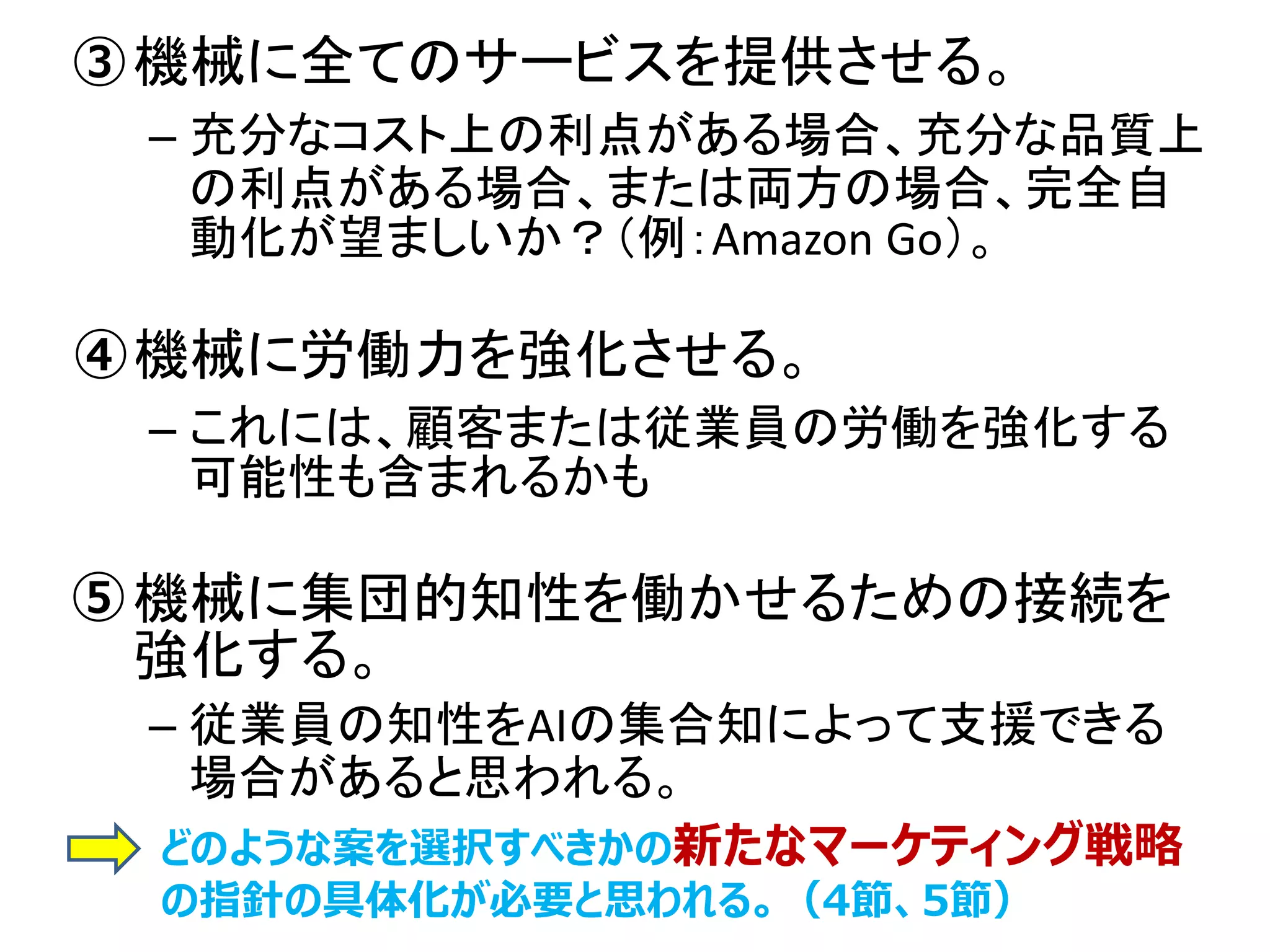 • 機械に全てのサービスを提供させる。
– 充分なコスト上の利点がある場合、充分な品質上
の利点がある場合、または両方の場合、完全自
動化が望ましいか？（例：Amazon Go）。
• 機械に労働力を強化させる。
– これには、顧客または従業員の労働を強化する
可能性も含まれるかも
• 機械に集団的知性を働かせるための接続を
強化する。
– 従業員の知性をAIの集合知によって支援できる
場合があると思われる。
③
④
⑤
どのような案を選択すべきかの新たなマーケティング戦略
の指針の具体化が必要と思われる。（4節、5節）
 
