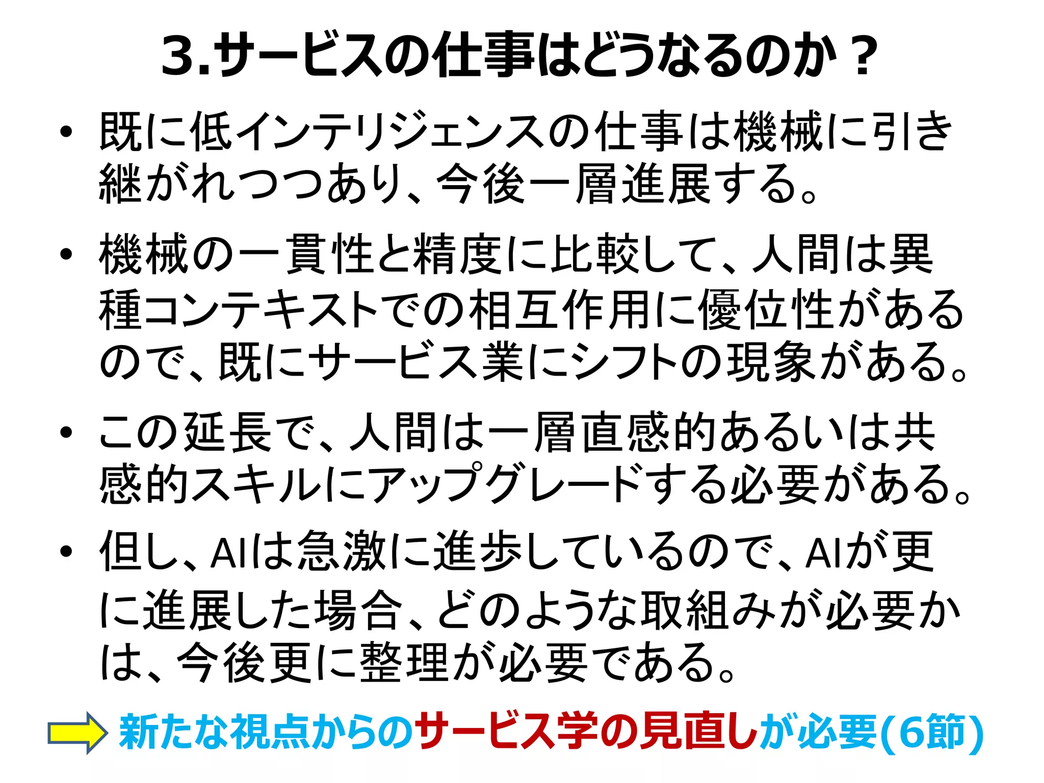 3.サービスの仕事はどうなるのか？
• 既に低インテリジェンスの仕事は機械に引き
継がれつつあり、今後一層進展する。
• 機械の一貫性と精度に比較して、人間は異
種コンテキストでの相互作用に優位性がある
ので、既にサービス業にシフトの現象がある。
• この延長で、人間は一層直感的あるいは共
感的スキルにアップグレードする必要がある。
• 但し、AIは急激に進歩しているので、AIが更
に進展した場合、どのような取組みが必要か
は、今後更に整理が必要である。
新たな視点からのサービス学の見直しが必要(6節)
 