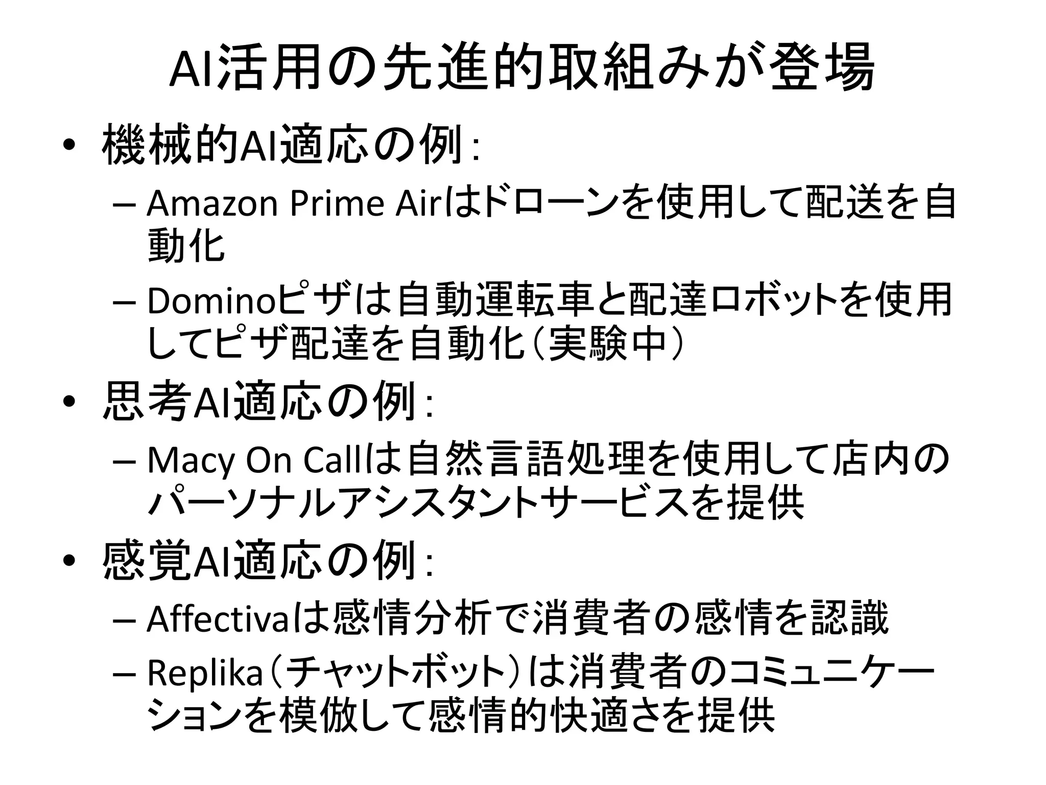 AI活用の先進的取組みが登場
• 機械的AI適応の例：
– Amazon Prime Airはドローンを使用して配送を自
動化
– Dominoピザは自動運転車と配達ロボットを使用
してピザ配達を自動化（実験中）
• 思考AI適応の例：
– Macy On Callは自然言語処理を使用して店内の
パーソナルアシスタントサービスを提供
• 感覚AI適応の例：
– Affectivaは感情分析で消費者の感情を認識
– Replika（チャットボット）は消費者のコミュニケー
ションを模倣して感情的快適さを提供
 