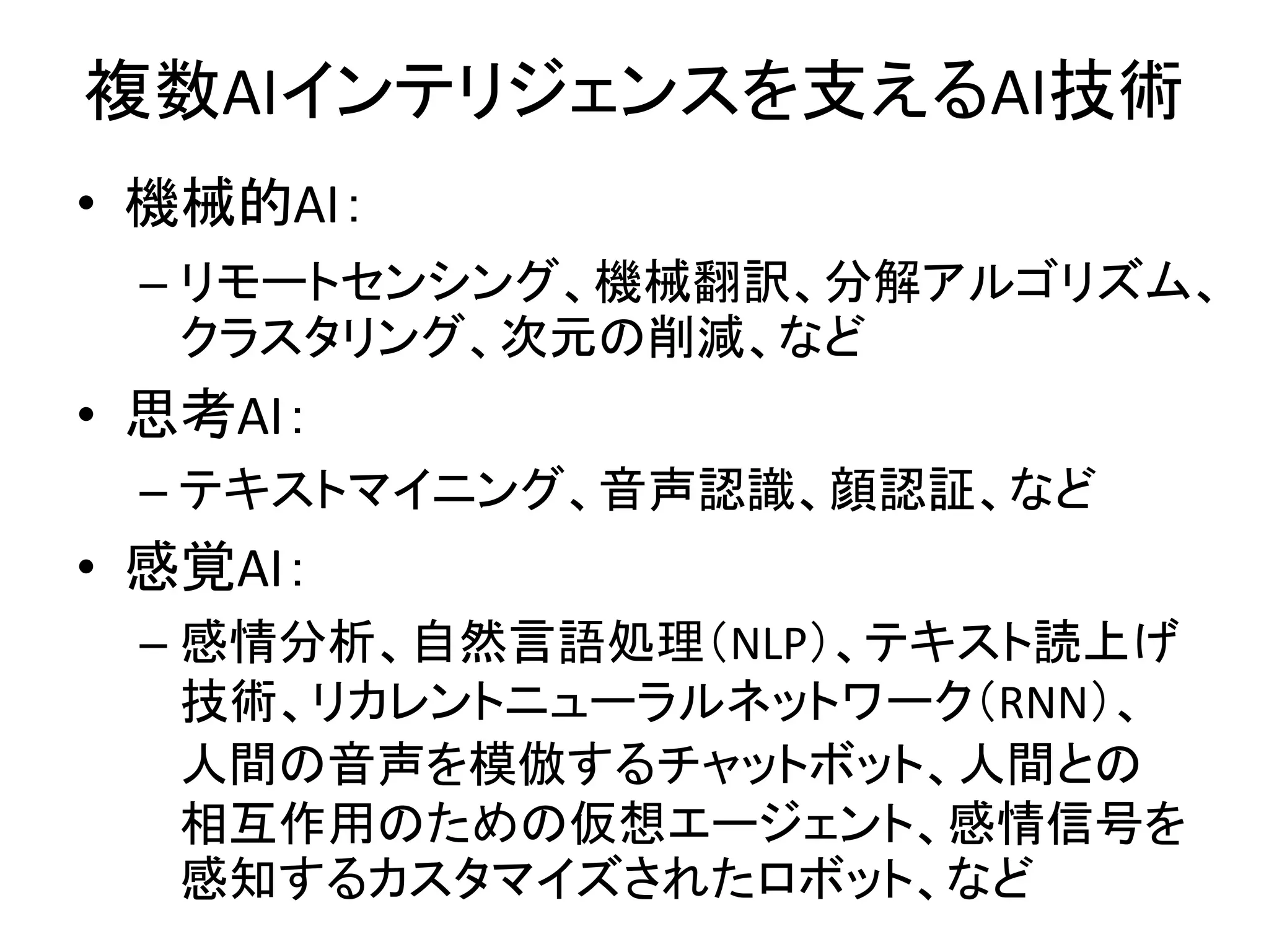 複数AIインテリジェンスを支えるAI技術
• 機械的AI：
– リモートセンシング、機械翻訳、分解アルゴリズム、
クラスタリング、次元の削減、など
• 思考AI：
– テキストマイニング、音声認識、顔認証、など
• 感覚AI：
– 感情分析、自然言語処理（NLP）、テキスト読上げ
技術、リカレントニューラルネットワーク（RNN）、
人間の音声を模倣するチャットボット、人間との
相互作用のための仮想エージェント、感情信号を
感知するカスタマイズされたロボット、など
 