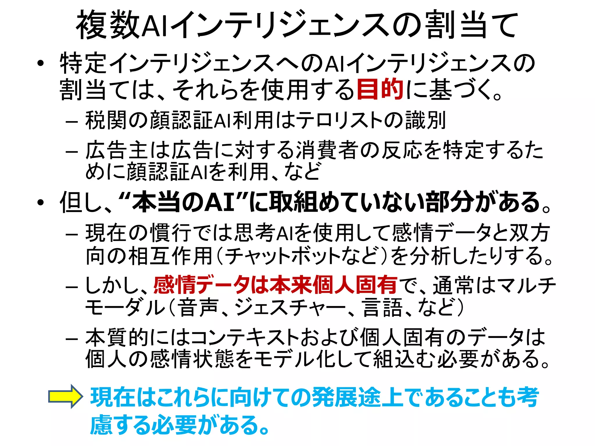 複数AIインテリジェンスの割当て
• 特定インテリジェンスへのAIインテリジェンスの
割当ては、それらを使用する目的に基づく。
– 税関の顔認証AI利用はテロリストの識別
– 広告主は広告に対する消費者の反応を特定するた
めに顔認証AIを利用、など
• 但し、“本当のAI”に取組めていない部分がある。
– 現在の慣行では思考AIを使用して感情データと双方
向の相互作用（チャットボットなど）を分析したりする。
– しかし、感情データは本来個人固有で、通常はマルチ
モーダル（音声、ジェスチャー、言語、など）
– 本質的にはコンテキストおよび個人固有のデータは
個人の感情状態をモデル化して組込む必要がある。
現在はこれらに向けての発展途上であることも考
慮する必要がある。
 