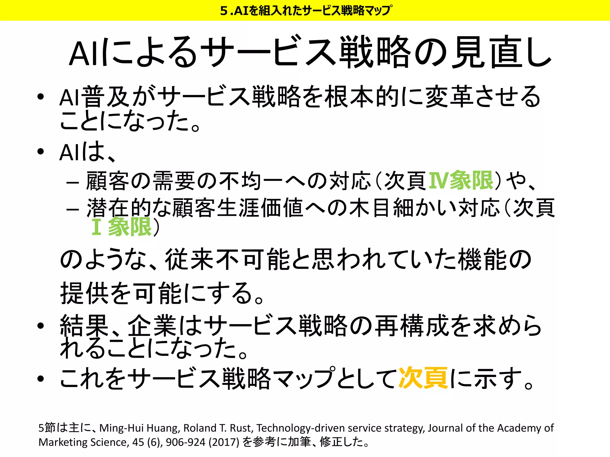 AIによるサービス戦略の見直し
• AI普及がサービス戦略を根本的に変革させる
ことになった。
• AIは、
– 顧客の需要の不均一への対応（次頁Ⅳ象限）や、
– 潜在的な顧客生涯価値への木目細かい対応（次頁
Ⅰ象限）
のような、従来不可能と思われていた機能の
提供を可能にする。
• 結果、企業はサービス戦略の再構成を求めら
れることになった。
• これをサービス戦略マップとして次頁に示す。
５.AIを組入れたサービス戦略マップ
5節は主に、Ming-Hui Huang, Roland T. Rust, Technology-driven service strategy, Journal of the Academy of
Marketing Science, 45 (6), 906-924 (2017) を参考に加筆、修正した。
 