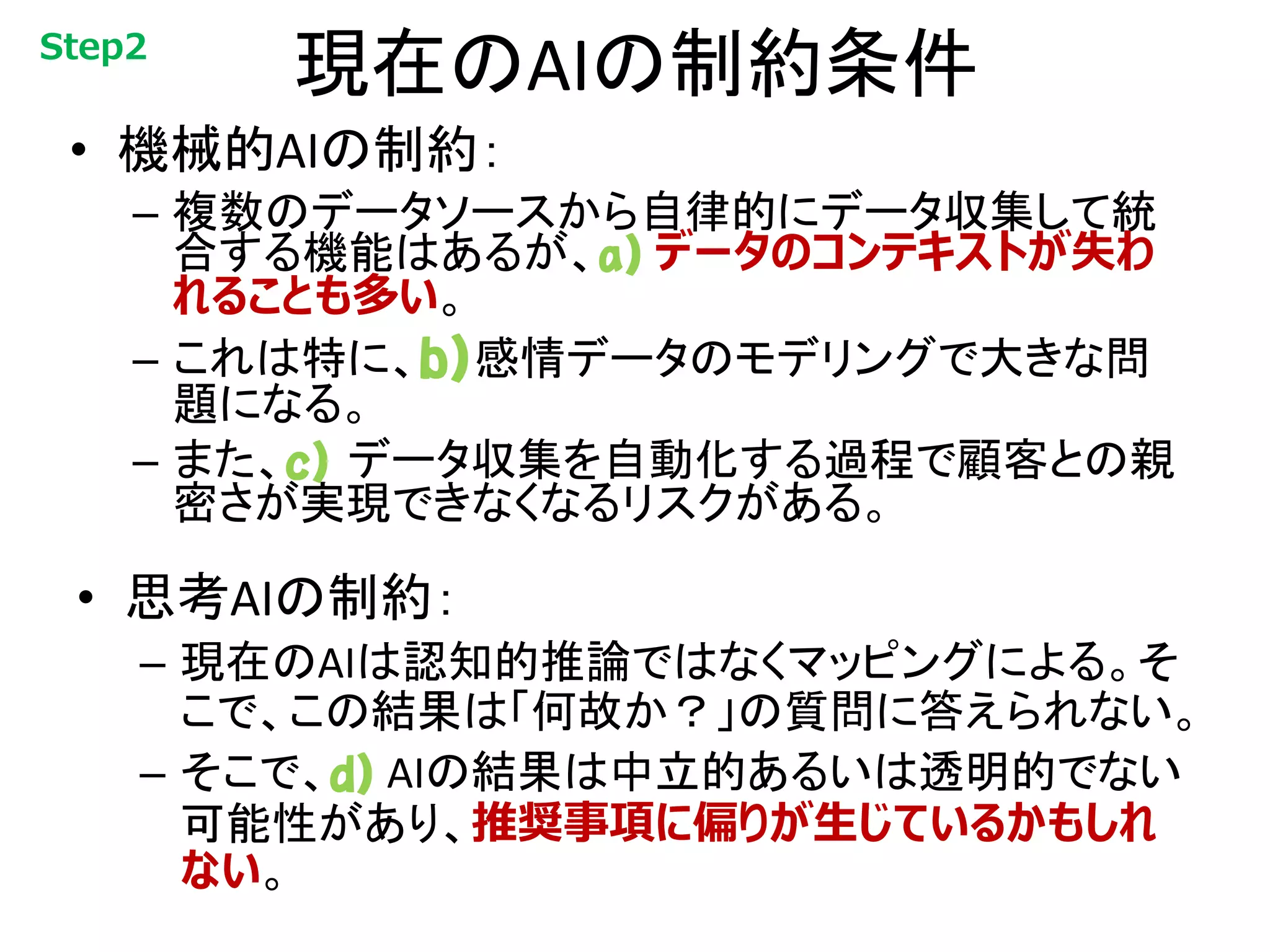 現在のAIの制約条件
• 機械的AIの制約：
– 複数のデータソースから自律的にデータ収集して統
合する機能はあるが、a) データのコンテキストが失わ
れることも多い。
– これは特に、b)感情データのモデリングで大きな問
題になる。
– また、c) データ収集を自動化する過程で顧客との親
密さが実現できなくなるリスクがある。
• 思考AIの制約：
– 現在のAIは認知的推論ではなくマッピングによる。そ
こで、この結果は「何故か？」の質問に答えられない。
– そこで、d) AIの結果は中立的あるいは透明的でない
可能性があり、推奨事項に偏りが生じているかもしれ
ない。
Step2
 