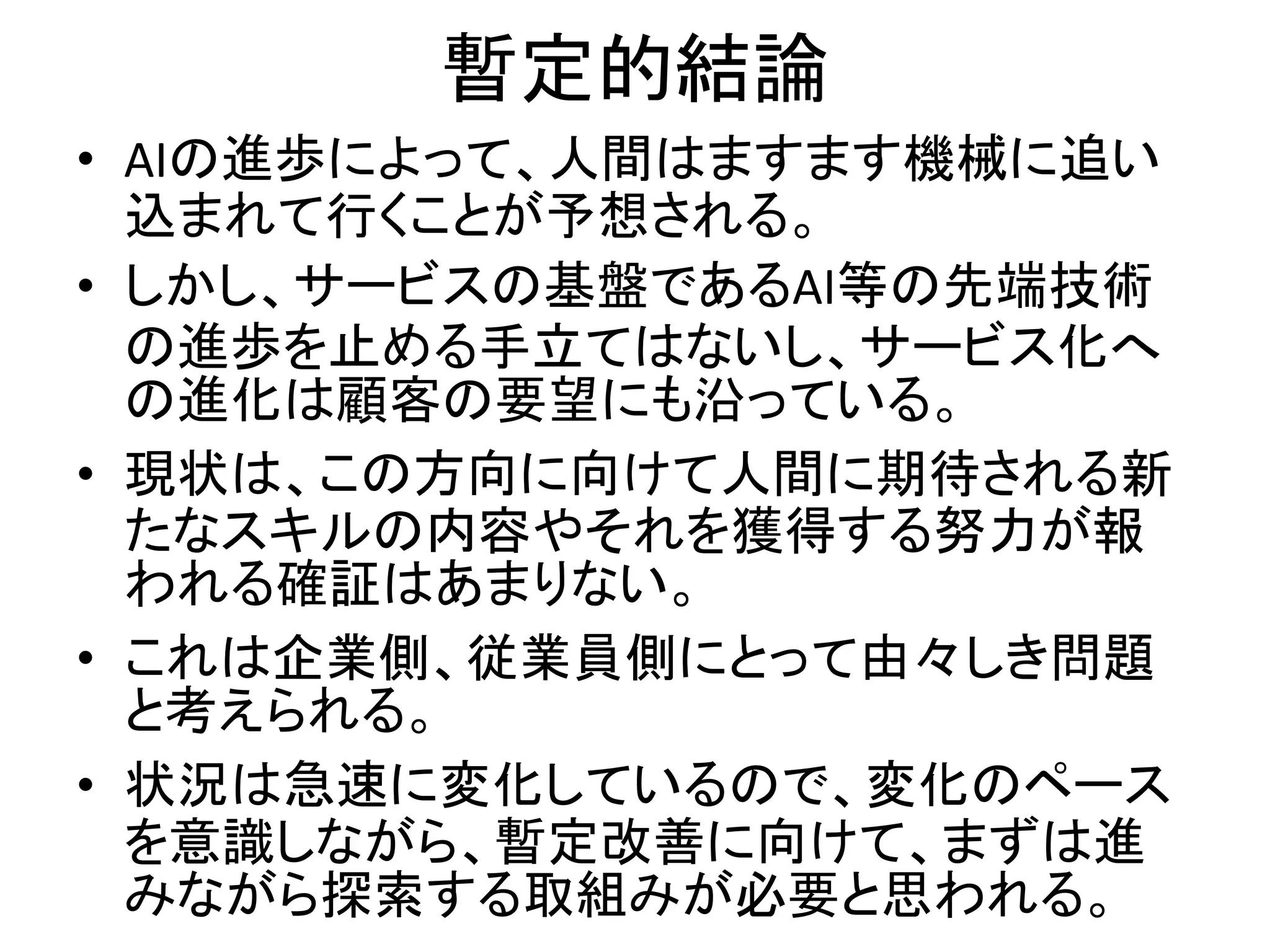 暫定的結論
• AIの進歩によって、人間はますます機械に追い
込まれて行くことが予想される。
• しかし、サービスの基盤であるAI等の先端技術
の進歩を止める手立てはないし、サービス化へ
の進化は顧客の要望にも沿っている。
• 現状は、この方向に向けて人間に期待される新
たなスキルの内容やそれを獲得する努力が報
われる確証はあまりない。
• これは企業側、従業員側にとって由々しき問題
と考えられる。
• 状況は急速に変化しているので、変化のペース
を意識しながら、暫定改善に向けて、まずは進
みながら探索する取組みが必要と思われる。
 