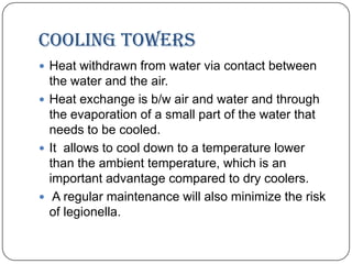 Cooling towers
 Heat withdrawn from water via contact between

the water and the air.
 Heat exchange is b/w air and water and through
the evaporation of a small part of the water that
needs to be cooled.
 It allows to cool down to a temperature lower
than the ambient temperature, which is an
important advantage compared to dry coolers.
 A regular maintenance will also minimize the risk
of legionella.

 