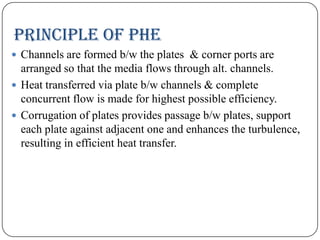 Principle of PHE
 Channels are formed b/w the plates & corner ports are

arranged so that the media flows through alt. channels.
 Heat transferred via plate b/w channels & complete
concurrent flow is made for highest possible efficiency.
 Corrugation of plates provides passage b/w plates, support
each plate against adjacent one and enhances the turbulence,
resulting in efficient heat transfer.

 