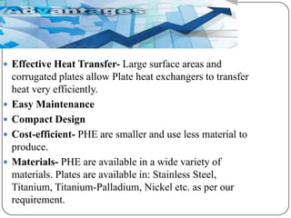  Effective Heat Transfer- Large surface areas and






corrugated plates allow Plate heat exchangers to transfer
heat very efficiently.
Easy Maintenance
Compact Design
Cost-efficient- PHE are smaller and use less material to
produce.
Materials- PHE are available in a wide variety of
materials. Plates are available in: Stainless Steel,
Titanium, Titanium-Palladium, Nickel etc. as per our
requirement.

 