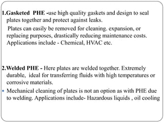 1.Gasketed PHE -use high quality gaskets and design to seal
plates together and protect against leaks.
Plates can easily be removed for cleaning. expansion, or
replacing purposes, drastically reducing maintenance costs.
Applications include - Chemical, HVAC etc.

2.Welded PHE - Here plates are welded together. Extremely
durable, ideal for transferring fluids with high temperatures or
corrosive materials.
 Mechanical cleaning of plates is not an option as with PHE due
to welding. Applications include- Hazardous liquids , oil cooling

 