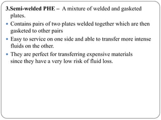 3.Semi-welded PHE – A mixture of welded and gasketed
plates.
 Contains pairs of two plates welded together which are then
gasketed to other pairs
 Easy to service on one side and able to transfer more intense
fluids on the other.
 They are perfect for transferring expensive materials
since they have a very low risk of fluid loss.

 