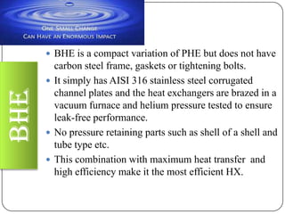 BHE

 BHE is a compact variation of PHE but does not have

carbon steel frame, gaskets or tightening bolts.
 It simply has AISI 316 stainless steel corrugated
channel plates and the heat exchangers are brazed in a
vacuum furnace and helium pressure tested to ensure
leak-free performance.
 No pressure retaining parts such as shell of a shell and
tube type etc.
 This combination with maximum heat transfer and
high efficiency make it the most efficient HX.

 