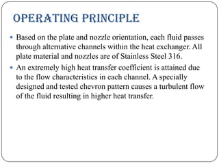 OPERATING PRINCIPLE
 Based on the plate and nozzle orientation, each fluid passes

through alternative channels within the heat exchanger. All
plate material and nozzles are of Stainless Steel 316.
 An extremely high heat transfer coefficient is attained due
to the flow characteristics in each channel. A specially
designed and tested chevron pattern causes a turbulent flow
of the fluid resulting in higher heat transfer.

 