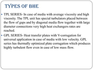 TYPES OF BHE
 TPL SERIES- In case of media with average viscosity and high

viscosity. The TPL unit has special turbulators placed between
the flow of gaps and by diagonal media flow together with large
diameter connections very high heat exchangers rates are
reached.
 GPL SERIES- Heat transfer plates with V-corrugation for
universal application in case of media with low velocity. GPL
series has thermally optimized plate corrugation which produces
highly turbulent flow even in case of low mass flow.

 