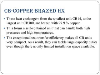 CB-COPPER BRAZED HX
 These heat exchangers from the smallest unit CB14, to the

largest unit CB300, are brazed with 99.9 % copper.
 This forms a self-contained unit that can handle both high
pressures and high temperatures.
 The exceptional heat transfer efficiency makes all CB units
very compact. As a result, they can tackle large-capacity duties
even though there is only limited installation space available.

 