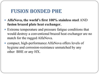 Fusion bonded PHE
 AlfaNova, the world’s first 100% stainless steel AND

fusion brazed plate heat exchanger,
 Extreme temperature and pressure fatigue conditions that
would destroy a conventional brazed heat exchanger are no
match for the rugged AlfaNova.
 compact, high-performance AlfaNova offers levels of
hygiene and corrosion-resistance unmatched by any
other BHE or any HX.

 
