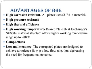 ADVANTAGES OF BHE
 High corrosion resistant- All plates uses SUS316 material.
 High pressure resistant

 High thermal efficiency
 High working temperature- Brazed Plate Heat Exchanger's

SUS316 material structure offers higher working temperature
range up to 200℃.
 Compactness
 Low maintenance- The corrugated plates are designed to
achieve turbulence flow at a low flow rate, thus decreasing
the need for frequent maintenance.

 