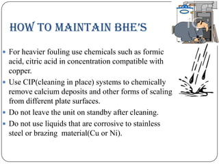 HOw tO MaiNtaiN BHe’s
 For heavier fouling use chemicals such as formic

acid, citric acid in concentration compatible with
copper.
 Use CIP(cleaning in place) systems to chemically
remove calcium deposits and other forms of scaling
from different plate surfaces.
 Do not leave the unit on standby after cleaning.
 Do not use liquids that are corrosive to stainless
steel or brazing material(Cu or Ni).

 