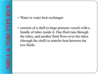 sHeLL & tuBe tyPe HX’s

 Water to water heat exchanger
 consists of a shell (a large pressure vessel) with a

bundle of tubes inside it. One fluid runs through
the tubes, and another fluid flows over the tubes
(through the shell) to transfer heat between the
two fluids.

 
