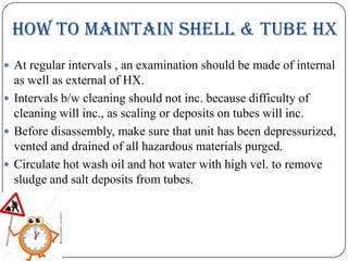How to Maintain shell & tube HX
 At regular intervals , an examination should be made of internal

as well as external of HX.
 Intervals b/w cleaning should not inc. because difficulty of
cleaning will inc., as scaling or deposits on tubes will inc.
 Before disassembly, make sure that unit has been depressurized,
vented and drained of all hazardous materials purged.
 Circulate hot wash oil and hot water with high vel. to remove
sludge and salt deposits from tubes.

 
