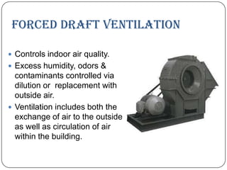 Forced draft ventilation
 Controls indoor air quality.
 Excess humidity, odors &

contaminants controlled via
dilution or replacement with
outside air.
 Ventilation includes both the
exchange of air to the outside
as well as circulation of air
within the building.

 