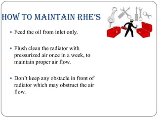 HOw tO MaiNtaiN RHe’s
 Feed the oil from inlet only.
 Flush clean the radiator with

pressurized air once in a week, to
maintain proper air flow.
 Don’t keep any obstacle in front of

radiator which may obstruct the air
flow.

 