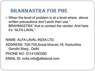BRAHMASTRA FOR PHE
 When the level of problem is at a level where above

written precautions don’t work then use “
BRAHMASTRA” that is contact the vendor. And here
it’s “ALFA LAVAL”.

NAME: ALFA LAVAL INDIA LTD.
ADDRESS: 704-705,Ansal bhavan,16, Kasturbha
Gandhi Marg , Delhi
PHONE NO: 01141293300
EMAIL ID: india.info@alfalaval.com

 