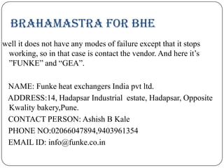 Brahamastra for BHE
well it does not have any modes of failure except that it stops
working, so in that case is contact the vendor. And here it’s
”FUNKE” and “GEA”.
NAME: Funke heat exchangers India pvt ltd.
ADDRESS:14, Hadapsar Industrial estate, Hadapsar, Opposite
Kwality bakery,Pune.
CONTACT PERSON: Ashish B Kale
PHONE NO:02066047894,9403961354
EMAIL ID: info@funke.co.in

 