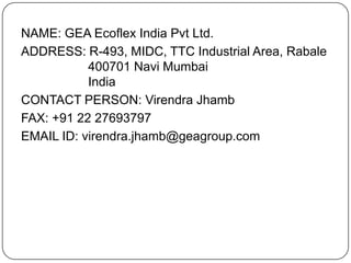 NAME: GEA Ecoflex India Pvt Ltd.
ADDRESS: R-493, MIDC, TTC Industrial Area, Rabale
400701 Navi Mumbai
India
CONTACT PERSON: Virendra Jhamb
FAX: +91 22 27693797
EMAIL ID: virendra.jhamb@geagroup.com

 