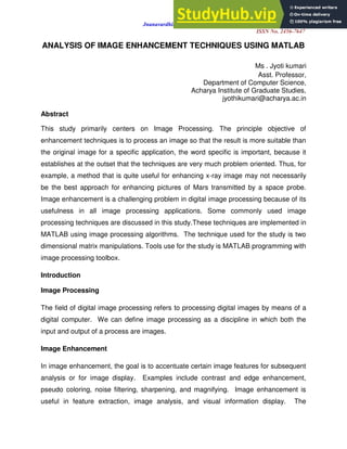 Jnanavardhini - Online MultiDisciplinary Research Journal
ISSN No. 2456-7647
ANALYSIS OF IMAGE ENHANCEMENT TECHNIQUES USING MATLAB
Ms . Jyoti kumari
Asst. Professor,
Department of Computer Science,
Acharya Institute of Graduate Studies,
jyothikumari@acharya.ac.in
Abstract
This study primarily centers on Image Processing. The principle objective of
enhancement techniques is to process an image so that the result is more suitable than
the original image for a specific application, the word specific is important, because it
establishes at the outset that the techniques are very much problem oriented. Thus, for
example, a method that is quite useful for enhancing x-ray image may not necessarily
be the best approach for enhancing pictures of Mars transmitted by a space probe.
Image enhancement is a challenging problem in digital image processing because of its
usefulness in all image processing applications. Some commonly used image
processing techniques are discussed in this study.These techniques are implemented in
MATLAB using image processing algorithms. The technique used for the study is two
dimensional matrix manipulations. Tools use for the study is MATLAB programming with
image processing toolbox.
Introduction
Image Processing
The field of digital image processing refers to processing digital images by means of a
digital computer. We can define image processing as a discipline in which both the
input and output of a process are images.
Image Enhancement
In image enhancement, the goal is to accentuate certain image features for subsequent
analysis or for image display. Examples include contrast and edge enhancement,
pseudo coloring, noise filtering, sharpening, and magnifying. Image enhancement is
useful in feature extraction, image analysis, and visual information display. The
 