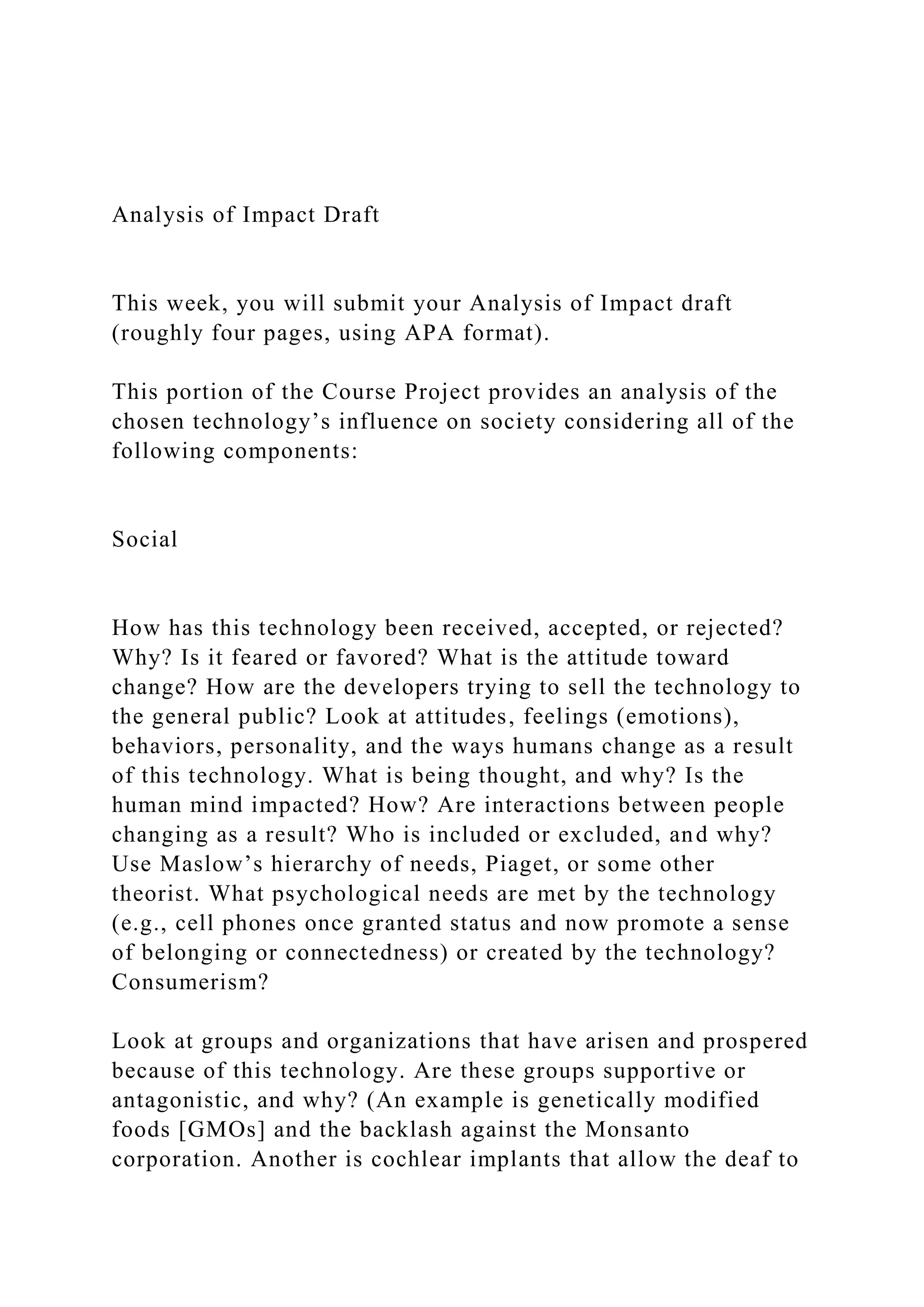 Analysis of Impact Draft
This week, you will submit your Analysis of Impact draft
(roughly four pages, using APA format).
This portion of the Course Project provides an analysis of the
chosen technology’s influence on society considering all of the
following components:
Social
How has this technology been received, accepted, or rejected?
Why? Is it feared or favored? What is the attitude toward
change? How are the developers trying to sell the technology to
the general public? Look at attitudes, feelings (emotions),
behaviors, personality, and the ways humans change as a result
of this technology. What is being thought, and why? Is the
human mind impacted? How? Are interactions between people
changing as a result? Who is included or excluded, and why?
Use Maslow’s hierarchy of needs, Piaget, or some other
theorist. What psychological needs are met by the technology
(e.g., cell phones once granted status and now promote a sense
of belonging or connectedness) or created by the technology?
Consumerism?
Look at groups and organizations that have arisen and prospered
because of this technology. Are these groups supportive or
antagonistic, and why? (An example is genetically modified
foods [GMOs] and the backlash against the Monsanto
corporation. Another is cochlear implants that allow the deaf to
 