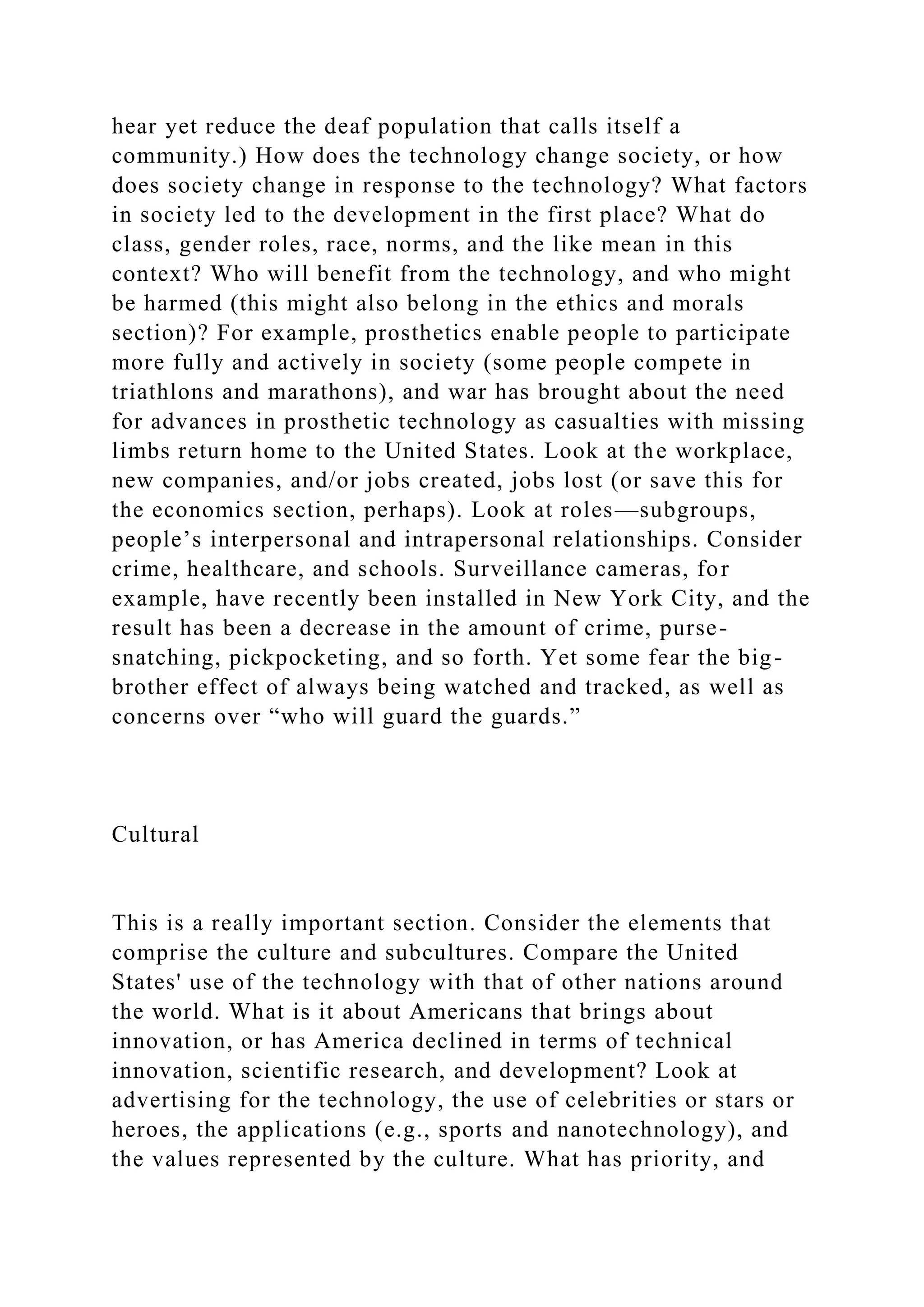 hear yet reduce the deaf population that calls itself a
community.) How does the technology change society, or how
does society change in response to the technology? What factors
in society led to the development in the first place? What do
class, gender roles, race, norms, and the like mean in this
context? Who will benefit from the technology, and who might
be harmed (this might also belong in the ethics and morals
section)? For example, prosthetics enable people to participate
more fully and actively in society (some people compete in
triathlons and marathons), and war has brought about the need
for advances in prosthetic technology as casualties with missing
limbs return home to the United States. Look at the workplace,
new companies, and/or jobs created, jobs lost (or save this for
the economics section, perhaps). Look at roles—subgroups,
people’s interpersonal and intrapersonal relationships. Consider
crime, healthcare, and schools. Surveillance cameras, for
example, have recently been installed in New York City, and the
result has been a decrease in the amount of crime, purse-
snatching, pickpocketing, and so forth. Yet some fear the big-
brother effect of always being watched and tracked, as well as
concerns over “who will guard the guards.”
Cultural
This is a really important section. Consider the elements that
comprise the culture and subcultures. Compare the United
States' use of the technology with that of other nations around
the world. What is it about Americans that brings about
innovation, or has America declined in terms of technical
innovation, scientific research, and development? Look at
advertising for the technology, the use of celebrities or stars or
heroes, the applications (e.g., sports and nanotechnology), and
the values represented by the culture. What has priority, and
 